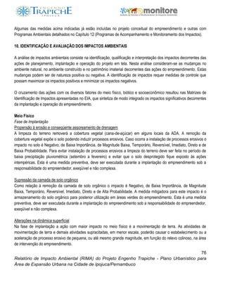 76
Relatório de Impacto Ambiental (RIMA) do Projeto Engenho Trapiche - Plano Urbanístico para
Área de Expansão Urbana na Cidade de Ipojuca/Pernambuco
Algumas das medidas acima indicadas já estão incluídas no projeto conceitual do empreendimento e outras com
Programas Ambientais detalhados no Capítulo 12 (Programas de Acompanhamento e Monitoramento dos Impactos).
10. IDENTIFICAÇÃO E AVALIAÇÃO DOS IMPACTOS AMBIENTAIS
A análise de impactos ambientais consiste na identificação, qualificação e interpretação dos impactos decorrentes das
ações de planejamento, implantação e operação do projeto em tela. Nesta análise consideram-se as mudanças no
ambiente natural, no ambiente construído e no patrimônio imaterial decorrentes das ações do empreendimento. Estas
mudanças podem ser de natureza positiva ou negativa. A identificação de impactos requer medidas de controle que
possam maximizar os impactos positivos e minimizar os impactos negativos.
O cruzamento das ações com os diversos fatores do meio físico, biótico e socioeconômico resultou nas Matrizes de
Identificação de Impactos apresentadas no EIA, que sintetiza de modo integrado os impactos significativos decorrentes
da implantação e operação do empreendimento.
Meio Físico
Fase de Implantação
Propensão à erosão e conseqüente assoreamento de drenagem
A limpeza do terreno removerá a cobertura vegetal (cana-de-açúcar) em alguns locais da ADA. A remoção da
cobertura vegetal expõe o solo podendo induzir processos erosivos. Caso ocorra a instalação de processos erosivos o
impacto no solo é Negativo, de Baixa Importância, de Magnitude Baixa, Temporário, Reversível, Imediato, Direto e de
Baixa Probabilidade. Para evitar instalação de processos erosivos a limpeza do terreno deve ser feita no período de
baixa precipitação pluviométrica (setembro a fevereiro) e evitar que o solo desprotegido fique exposto às ações
intempéricas. Esta é uma medida preventiva, deve ser executada durante a implantação do empreendimento sob a
responsabilidade do empreendedor, exeqüível e não complexa.
Supressão da camada de solo orgânico
Como relação à remoção da camada de solo orgânico o impacto é Negativo, de Baixa Importância, de Magnitude
Baixa, Temporário, Reversível, Imediato, Direto e de Alta Probabilidade. A medida mitigadora para este impacto é o
armazenamento do solo orgânico para posterior utilização em áreas verdes do empreendimento. Esta é uma medida
preventiva, deve ser executada durante a implantação do empreendimento sob a responsabilidade do empreendedor,
exeqüível e não complexa.
Alterações na dinâmica superficial
Na fase de implantação a ação com maior impacto no meio físico é a movimentação de terra. As atividades de
movimentação de terra e demais atividades supracitadas, em menor escala, poderão causar o estabelecimento ou a
aceleração de processo erosivo de pequena, ou até mesmo grande magnitude, em função do relevo colinoso, na área
de intervenção do empreendimento.
 
