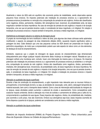 77
Relatório de Impacto Ambiental (RIMA) do Projeto Engenho Trapiche - Plano Urbanístico para
Área de Expansão Urbana na Cidade de Ipojuca/Pernambuco
Atualmente o relevo da ADA está em equilíbrio não ocorrendo pontos de instabilidade, sendo observados apenas
pequenos focos erosivos. Os impactos potenciais são instalação de processos erosivos ou o agravamento de
processos erosivos já existentes e a remoção e/ou compactação da camada de solo orgânico. Ambos são classificados
como negativos, diretos, permanente, imediatos, têm abrangência local, reversível, de probabilidade certa, de baixa
magnitude e também de baixa importância. No caso da remoção da camada de solo orgânico o impacto é de duração
temporária, uma vez que só persiste durante a ação, é considerado de baixa magnitude, e é mitigável. Em relação à
instalação de processos erosivos o impacto também é temporário, de baixa a média magnitude, e é mitigável.
Interferência na drenagem natural e no sistema de drenagem pluvial
O projeto de movimentação de terra modificará o relevo da área, pois algumas das áreas colinosas serão aplainadas
modificando o aspecto da paisagem da área diretamente afetada (ADA), causando impacto significativo sobre a
paisagem da área. Cabe destacar que uma das pequenas colinas da ADA deverá ser preservada em função do
patrimônio arqueológico, de modo que o empreendedor poderá usar este aspecto do relevo como um dos elementos
de destaque do local do empreendimento.
Entretanto, espera-se que o projeto de drenagem de águas pluviais do empreendimento seja dimensionado
adequadamente para mitigar qualquer impacto decorrente desta mudança na drenagem natural. Ressalta-se que a
drenagem sofrerá uma mundança sem, contudo, haver uma interrupção da mesma para o rio Ipojuca. Os impactos
potenciais são instalação de processos erosivos ou o agravamento de processos erosivos já existentes e a remoção
e/ou compactação da camada de solo orgânico. Ambos são classificados como negativos, diretos, permanentes,
imediatos, têm abrangência local, irreversíveis, de probabilidade certa, de baixa magnitude e de baixa importância. No
caso da remoção da camada de solo orgânico o impacto é de duração temporária, uma vez que só persiste durante a
ação, é considerado de baixa magnitude, e é mitigável. Em relação à instalação de processos erosivos o impacto
também é temporário, de baixa a média magnitude, e é mitigável.
Alteração na qualidade das águas superficiais
Durante a fase de construção do empreendimento, a ação impactante mais relevante para os recursos hídricos é,
principalmente, à movimentação de terra, ou seja, as atividades de: escavação, corte, aterro, estocagem temporária de
material escavado, bem como o transporte desse material. Como a área de intervenção está localizada às margens do
rio Ipojuca, essas atividades podem aumentar o potencial de erosão e assoreamento. Como conseqüência pode
ocasionar impacto ambiental, devido à alteração nos níveis de turbidez e carreamento de sólidos para a calha do rio,
compromentendo a qualidade de suas águas. Esses impactos são negativos, diretos, de probabilidade alta, imediatos,
pois ocorrerão a curto prazo, mas são reversíveis. Embora sua abrangência seja local, esses impactos ocorrerão de
forma dispersa a jusante do rio Ipojuca, podendo ser considerados como de baixa a média magnitude.
Alteração na qualidade das águas subterrâneas
 