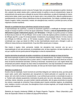 78
Relatório de Impacto Ambiental (RIMA) do Projeto Engenho Trapiche - Plano Urbanístico para
Área de Expansão Urbana na Cidade de Ipojuca/Pernambuco
Na área do empreendimento ocorrem rochas da Formação Cabo com potencial de explotação do aqüífero intersticial.
Até o presente não existem estudos sobre o potencial produtor do aqüífero na área do empreendimento. Apesar do
empreendimento não apontar para a utilização de recursos hídricos subterrâneos, as ações de implantação do mesmo,
anteriormente citadas, podem causar algum tipo de impacto sobre o meio ambiente físico, afetando qualitativamente e
quantitativamente os recursos hídricos subterrâneos da área do empreendimento. Com relação a qualidade da água o
impacto é negativo, indireto, temporarário, imediato, tem abrangência local, reversível, é provável que ocorra, de baixa
magnitude e de baixa importância.
Alteração na quantidade das águas subterrâneas (redução da área de recarga)
A impermeabilização das superfícies, o aumento do escoamento superficial e a modificação de drenagem causarão
redução na recarga do aqüífero e do fluxo das águas subterrâneas. Entretanto, a área do empreendimento que será
efetivamente ocupada é relativamente pequena, com 150 hectares. A infiltração nos aquíferos porosos no nordeste
do Brasil situa-se entorno de 10% da infiltração. Como os solos na área são argilosos podemos considerar que a taxa
de infiltração seja 50%, ou seja, 5% do total precipitado. Considerando uma precipitação média de 1,8 m/ano, teríamos
uma infiltração de 0,09m/ano. Assim, os 150 hectares ocupados, renderiam 134.640 m3/ano. Devemos levar em
consideração que a água que deixará de infiltrar na área impermeabilizada escoará para a drenagem e parte se
infiltrará em áreas próximas ao empreendimento. O que não infiltrar escoará para o rio Ipojuca.
Este impacto é negativo, direto, permanente, imediato, tem abrangência local, reversível, uma vez que a
impermeabilização do solo será permanente, de probabilidade certa, de baixa magnitude e de baixa importância uma
vez que o aqüífero não tem grande potencial hidrogeológico na área do empreendimento.
Impactos decorrentes da exploração de jazidas e empréstimos e do descarte de materiais em áreas de bota-fora
Não haverá exploração de jazida na área diretamente afetada pelo empreendimento. Com relação à movimentação de
terra, os volumes serão compensados entre os cortes e aterros. O material inservível para aterros deverá ser enviado a
áreas de bota-fora devidamente licenciadas. Conforme já mencionado, recomenda-se que o solo vegetal retirado seja
armazenado para posterior utilização nas áreas verdes do empreendimento. Caso haja necessidade de material pétreo
(rochoso) o mesmo será adquirido de jazidas licenciadas, de modo que não haverá impacto nesta atividade.
Alterações na qualidade do ar
Durante a fase de implantação, haverá movimento de caminhões trafegando com material das obras, que tanto podem
causar sujeira, quanto serão responsáveis pelo ressurgimento de material particulado em suspensão nas vias de
acesso, bem como dentro da área do empreendimento, o que contribuirá para aumentar a concentração de poeira no
ar. Também serão utilizados equipamentos motorizados de grande porte, tais como, bate-estacas, retroescavadeiras,
caminhões, tratores, betoneiras, que geram também materiais particulados, além de gases provenientes da exaustão
dos motores e evaporação de combustível. Essas atividades geram impactos ambientais negativos, de probabilidade
certa, imediatos e ocorrem a curto prazo. Sua abrangência é local e de baixa magnitude, com duração temporária. Os
impactos serão reversíveis.
 
