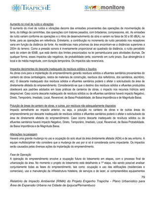 79
Relatório de Impacto Ambiental (RIMA) do Projeto Engenho Trapiche - Plano Urbanístico para
Área de Expansão Urbana na Cidade de Ipojuca/Pernambuco
Aumento no nível de ruído e vibrações
O aumento do nível de ruídos e vibrações decorre das emissões provenientes das operações de movimentação de
terra, do tráfego de caminhões, das operações com tratores pesados, com britadeiras, compressores, etc. As emissões
de ruído variam conforme as operações e o ritmo de desenvolvimento da obra e variam na faixa de 50 a 90 dB(A), na
fonte, para as operações em referência. Entretanto, a contribuição no incremento de ruído percebido nos receptores
varia em função da distância da fonte. As residências mais próximas da área encontram-se a distâncias superiores a
200m do terreno. Como a pressão sonora é inversamente proporcional ao quadrado da distância, o ruído percebido
será da ordem de 60dB, que está dentro dos limites preconizados na lei pernambucana para atividades diurnas. De
qualquer forma, esses impactos são negativos, de probabilidade certa, ocorrendo em curto prazo. Sua abrangência é
local e de média magnitude, com duração temporária. Os impactos são reversíveis.
Impactos decorrentes do descarte inadequado de resíduos sólidos e líquidos
As obras civis para a implantação do empreendimento gerarão resíduos sólidos e efluentes sanitários provenientes do
canteiro de obras (embalagens, restos de materiais de construção, resíduos dos reifeitórios, dos sanitários, escritório,
etc). O descarte inadequado dos resíduos sólidos e efluentes sanitários poderá o afetar o solo/subsolo da área de
diretamente afetada do empreendimento. Considerando-se que o destino dos resíduos sólidos e efluentes produzidos
obedecerá aos padrões adotados em boas práticas de canteiros de obras, o impacto nos recursos hídricos será
desprezível. Caso ocorra descarte inadequado de resíduos sólidos ou de efluentes sanitários haverá impacto Negativo,
Direto, Temporário, Imediato, Local, Reversível, de Baixa Probabilidade, de Baixa Importância e de Magnitude Baixa.
Poluição de áreas de canteiro de obras, e outras, por resíduos não adequadamente dispostos
Impacto semelhante ao impacto anterior, ou seja, a poluição no canteiro de obras e de outras áreas do
empreendimento por descarte inadequado de resíduos sólidos e efluentes sanitários poderá o afetar o solo/subsolo da
área de diretamente afetada do empreendimento. Caso ocorra descarte inadequado de resíduos sólidos ou de
efluentes sanitários haverá impacto Negativo, Direto, Temporário, Imediato, Local, Reversível, de Baixa Probabilidade,
de Baixa Importância e de Magnitude Baixa.
Alterações na paisagem
Haverá uma grande mudança no uso e ocupação do solo atual da área diretamente afetada (ADA) e de seu entorno. A
equipe multidisciplinar não considera que a mudança de uso por si só é considerada como impactante. Os impactos
serão causados pelas diversas ações da implantação do empreendimento.
Fase de Operação
A operação do empreendimento envolve a ocupação futura do loteamento em etapas, com o processo final de
urbanização da área. No momento o projeto do loteamento está detalhando a 1ª etapa, não sendo possível analisar
conjuntamente todas as fases do empreendimento, tais como: ocupação e uso das edificações (residenciais e
comerciais), uso e manutenção da infraestrutura hoteleira, de serviços e de lazer, aí compreendidos equipamentos
 