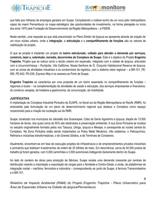 8
Relatório de Impacto Ambiental (RIMA) do Projeto Engenho Trapiche - Plano Urbanístico para
Área de Expansão Urbana na Cidade de Ipojuca/Pernambuco
que falta aos milhares de empregos gerados em Suape. Completando o notável sonho de um novo pólo metropolitano
capaz de inserir Pernambuco no mapa estratégico das oportunidades de investimento, na forma planejada no início
dos anos 1970 pela Fundação de Desenvolvimento da Região Metropolitana – a FIDEM.
Neste sentido, uma resposta ao que está preconizado no Plano Diretor de Ipojuca se apresenta através da criação de
um novo núcleo urbano, onde a integração, a articulação e o compartilhamento de funções são os vetores de
viabilização do projeto.
O que se propõe é implantar um projeto de bairro estruturado, voltado para atender a demanda por serviços,
comércio, lazer e, sobretudo, moradia, decorrentes do Complexo de Suape. Este é o objetivo do Projeto Engenho
Trapiche. Projeto que se coloca como o tecido urbano em expansão, integrado com a cidade de Ipojuca, articulado
com a circunvizinhança – Rurópolis, Vila Califórnia, Nossa Senhora do Ó, Conjunto Habitacional Reserva de Ipojuca,
com as zonas de atividades industriais e os condomínios de logística, com o sistema viário regional – a BR-101, PE-
060, PE-042, PE-038, Express Way e os acessos ao Porto de Suape.
Engenho Trapiche se caracteriza por uma proposta de um bairro assentado no compartilhamento de funções –
regionais e locais – na complementação de atividades de saúde e educação, dos serviços empresariais e financeiros,
do comércio varejista, da hotelaria e gastronomia, da comunicação, da mobilidade.
JUSTIFICATIVA
A implantação do Complexo Industrial Portuário de SUAPE, no litoral sul da Região Metropolitana do Recife (RMR), foi
antecedida pela formulação de um plano de desenvolvimento regional que destaca o Complexo como espaço
vocacionado para a criação da nucleação sul da RMR.
Suape, localizado nos municípios de Jaboatão dos Guararapes, Cabo de Santo Agostinho e Ipojuca, dispõe de 13.500
hectares de terras, dos quais cerca de 50% são destinados à preservação ambiental. A sua Zona Portuária se localiza
no estuário originalmente formado pelos rios Tatuoca, Utinga, Ipojuca e Merepe, e corresponde ao núcleo central do
Complexo. Na Zona Portuária estão sendo implantados os Polos Metal Mecânico, três estaleiros, o Petroquímico,
Refinaria e indústrias transformadoras, o de Graneis Sólidos, e de Terminais de Containers.
Atualmente, encontram-se em fase de execução projetos de infraestrutura e de empreendimentos privados industriais
e portuários que totalizam investimentos da ordem de 35 bilhões de reais. Em decorrência, cerca de 50.000 postos de
trabalho já foram gerados, com 5.000 caminhões e 3.000 automóveis trafegando diariamente dentro do Suape.
Ao lado do canteiro de obras para produção de fábricas, Suape recebe uma demanda crescente por centrais de
distribuição visando a importação e exportação de cargas para o Nordeste e Centro-Oeste, e ainda, de plataformas de
integração modal – marítima, ferroviária e rodoviária – correspondendo ao porto de Suape, à ferrovia Transnordestina
e à BR-101.
 