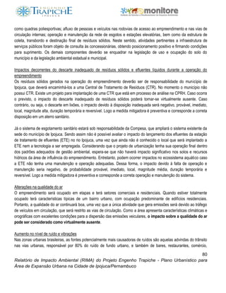 80
Relatório de Impacto Ambiental (RIMA) do Projeto Engenho Trapiche - Plano Urbanístico para
Área de Expansão Urbana na Cidade de Ipojuca/Pernambuco
como quadras poliesportivas; afluxo de pessoas e veículos nas rodovias de acesso ao empreendimento e nas vias de
circulação internas; operação e manutenção da rede de esgotos e estações elevatórias, bem como da estrutura de
coleta, transbordo e destinação final de resíduos sólidos. Neste sentido, atividades pertinentes a infraestrutura de
serviços públicos foram objeto de consulta às concessionárias, obtendo posicionamento positivo e firmando condições
para suprimento. Os demais componentes deverão se enquadrar na legislação de uso e ocupação do solo do
município e da legislação ambiental estadual e municipal.
Impactos decorrentes do descarte inadequado de resíduos sólidos e efluentes líquidos durante a operação do
empreendimento
Os resíduos sólidos gerados na operação do empreendimento deverão ser de responsabilidade do município de
Ipojuca, que deverá encaminhá-los a uma Central de Tratamento de Resíduos (CTR). No momento o município não
possui CTR. Existe um projeto para implantação de uma CTR que está em processo de análise na CPRH. Caso ocorra
o previsto, o impacto do descarte inadequado de resíduos sólidos poderá tornar-se virtualmente ausente. Caso
contrário, ou seja, o descarte em lixões, o impacto devido à disposição inadequada será negativo, provável, imediato,
local, magnitude alta, duração temporária e reversível. Logo a medida mitigadora é preventiva e corresponde a correta
disposição em um aterro sanitário.
Já o sistema de esgotamento sanitário estará sob responsabilidade da Compesa, que ampliará o sistema existente da
sede do município de Ipojuca. Sendo assim não é possível avaliar o impacto do lançamento dos efluentes da estação
de tratamento de efluentes (ETE) no rio Ipojuca, uma vez que ainda não é conhecido o local que será implantado a
ETE nem a tecnologia a ser empregada. Considerando que o projeto de urbanização tenha sua operação final dentro
dos padrões adequados de gestão ambiental, espera-se que não haverá impacto significativo nos solos e recursos
hídricos da área de influência do empreendimento. Entretanto, podem ocorrer impactos no ecossistema aquático caso
a ETE não tenha uma manutenção e operação adequadas. Dessa forma, o impacto devido à falta de operação e
manutenção seria negativo, de probabilidade provável, imediato, local, magnitude média, duração temporária e
reversível. Logo a medida mitigadora é preventiva e corresponde a correta operação e manutenção do sistema.
Alterações na qualidade do ar
O empreendimento será ocupado em etapas e terá setores comerciais e residenciais. Quando estiver totalmente
ocupado terá características típicas de um bairro urbano, com ocupação predominante de edifícios residenciais.
Portanto, a qualidade do ar continuará boa, uma vez que a única atividade que gera emissões será devido ao tráfego
de veículos em circulação, que será restrito as vias de circulação. Como a área apresenta características climáticas e
orográficas com excelentes condições para a dispersão das emissões veiculares, o impacto sobre a qualidade do ar
pode ser considerado como virtualmente ausente.
Aumento no nível de ruído e vibrações
Nas zonas urbanas brasileiras, as fontes potencialmente mais causadoras de ruídos são aquelas advindas do trânsito
nas vias urbanas, responsável por 80% do ruído de fundo urbano, e também de bares, restaurantes, comércio,
 