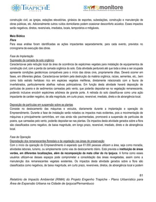 81
Relatório de Impacto Ambiental (RIMA) do Projeto Engenho Trapiche - Plano Urbanístico para
Área de Expansão Urbana na Cidade de Ipojuca/Pernambuco
construção civil, as igrejas, estações elevatórias, ginásios de esportes, subestações, construção e manutenção de
obras públicas, etc. Adicionalmente outros ruídos domiciliares podem ocasionar desconforto acústico. Esses impactos
serão negativos, diretos, reversíveis, imediatos, locais, temporários e mitigáveis.
Meio Biótico
Flora
Para essa análise foram identificadas as ações impactantes separadamente, para cada evento, previstos no
cronograma de execução das obras.
Fase de Implantação
Supressão da camada de solo orgânico
Caracteriza-se pela redução local da área de ocorrência de espécimes vegetais para instalação de equipamentos de
construção civil, com a perda da camada orgânica do solo. Esta atividade perdurará até que toda a área a ser ocupada
apresente condições geotécnicas compatíveis para o início das obras civis, propriamente ditas. Deverá ocorrer em
fases, em diferentes glebas. Caracteriza-se também pela destruição da matéria orgânica, raízes, sementes, etc., bem
como todo estrato herbáceo rico em espécies vegetais melíferas, diretamente relacionado com a fauna de
invertebrados, particularmente abelhas nativas polinizadoras. Em função desta atividade haverá deposição de
partículas de poeira e de sedimentos carreadas pelo vento, que poderão depositar-se na vegetação remanescente,
podendo inclusive encobrir espécimes arbóreos de grande porte. A retirada do solo classifica-se como uma ação
impactante de caráter negativo, de alta magnitude, em curto prazo, reversível, imediato, direto e de abrangência local.
Deposição de partículas em suspensão sobre as plantas
Consiste no deslocamento das máquinas e veículos, diariamente durante a implantação e operação do
Empreendimento. Durante a fase de instalação serão notados os impactos mais evidentes, pois a movimentação de
máquinas e principalmente caminhões, em vias ainda não pavimentadas, promoverá a suspensão de partículas de
poeira, que carreadas pelo vento, poderão depositar-se nas plantas. Os impactos desta atividade gerados sobre a flora
são classificados como negativo, de baixa magnitude, em longo prazo, reversível, imediato, direto e de abrangência
local.
Fase de Operação
Depredação dos remanescentes florestais e da vegetação nas áreas de preservação
Com o início da operação do Empreendimento é esperado que 61.000 pessoas utilizem a área, seja como moradia,
atividades laborais, turismo, ou simplesmente como vias de deslocamento diário. Está prevista a instituição de áreas
verdes, em diferentes localizações, além da recomposição da mata ciliar do rio Ipojuca. A forma como esses
usuários utilizam-se desses espaços pode comprometer a consolidação das áreas revegetadas, assim como a
manutenção dos remanescentes vegetais existentes. Os impactos desta atividade gerados sobre a flora são
classificados como negativos, de baixa magnitude, em curto prazo, reversíveis, diretos, de abrangência local e podem
 