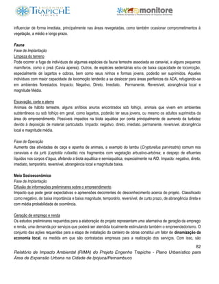 82
Relatório de Impacto Ambiental (RIMA) do Projeto Engenho Trapiche - Plano Urbanístico para
Área de Expansão Urbana na Cidade de Ipojuca/Pernambuco
influenciar de forma imediata, principalmente nas áreas revegetadas, como também ocasionar comprometimentos à
vegetação, a médio e longo prazo.
Fauna
Fase de Implantação
Limpeza do terreno
Pode ocorrer a fuga de indivíduos de algumas espécies da fauna terrestre associada ao canavial, e alguns pequenos
mamíferos, como o preá (Cavia aperea). Outros, de espécies sedentárias e/ou de baixa capacidade de locomoção,
especialmente de lagartos e cobras, bem como seus ninhos e formas jovens, poderão ser suprimidos. Aqueles
indivíduos com maior capacidade de locomoção tenderão a se deslocar para áreas periféricas da ADA, refugiando-se
em ambientes florestados. Impacto: Negativo, Direto, Imediato, Permanente, Reversível, abrangência local e
magnitude Média.
Escavação, corte e aterro
Animais de hábito terrestre, alguns anfíbios anuros encontrados sob folhiço, animais que vivem em ambientes
subterrâneos ou sob folhiço em geral, como lagartos, poderão ter seus jovens, ou mesmo os adultos suprimidos da
área do empreendimento. Possíveis impactos na biota aquática por conta principalmente de aumento da turbidez
devido à deposição de material particulado. Impacto: negativo, direto, imediato, permanente, reversível, abrangência
local e magnitude média.
Fase de Operação
Aumento das atividades de caça e apanha de animais, a exemplo do lambu (Crypturellus parvirostris) comum nos
canaviais e da juriti (Leptotila rufaxilla) nos fragmentos com vegetação arbustivo-arbórea; e despejo de efluentes
líquidos nos corpos d’água, afetando a biota aquática e semiaquática, especialmente na AID. Impacto: negativo, direto,
imediato, temporário, reversível, abrangência local e magnitude baixa.
Meio Socioeconômico
Fase de Implantação
Difusão de informações preliminares sobre o empreendimento
Impacto que pode gerar expectativas e apreensões decorrentes do desconhecimento acerca do projeto. Classificado
como negativo, de baixa importância e baixa magnitude, temporário, reversível, de curto prazo, de abrangência direta e
com média probabilidade de ocorrência.
Geração de emprego e renda
Os estudos preliminares requeridos para a elaboração do projeto representam uma alternativa de geração de emprego
e renda, uma demanda por serviços que poderá ser atendida localmente estimulando também o empreendedorismo. O
conjunto das ações requeridas para a etapa de instalação do canteiro de obras constitui um fator de dinamização da
economia local, na medida em que são contratadas empresas para a realização dos serviços. Com isso, são
 