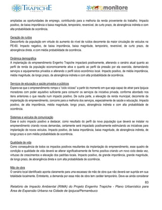 83
Relatório de Impacto Ambiental (RIMA) do Projeto Engenho Trapiche - Plano Urbanístico para
Área de Expansão Urbana na Cidade de Ipojuca/Pernambuco
ampliadas as oportunidades de emprego, contribuindo para a melhoria da renda proveniente do trabalho. Impacto
positivo, de baixa importância e baixa magnitude, temporário, reversível, de curto prazo, de abrangência indireta e com
alta probabilidade de ocorrência.
Geração de ruídos
Desconforto da população em virtude do aumento do nível de ruídos decorrente da maior circulação de veículos na
PE-60. Impacto negativo, de baixa importância, baixa magnitude, temporário, reversível, de curto prazo, de
abrangência direta, e com média probabilidade de ocorrência.
Dinâmica demográfica
A implantação do empreendimento Engenho Trapiche impactará positivamente, alterando o cenário atual quanto ao
perfil de renda da população economicamente ativa e quanto ao perfil da pressão por ela exercida, demandando
serviços e equipamentos privados e alterando o perfil sócio econômico local. Impacto positivo, de média importância,
média magnitude, de longo prazo, de abrangência indireta e com alta probabilidade de ocorrência.
Serviços de educação e saúde privados e públicos
Espera-se que o empreendimento rompa o “ciclo vicioso” a partir do momento em que seja capaz de atrair para Ipojuca
moradores com poder aquisitivo suficiente para consumir os serviços da iniciativa privada, conforme abordado nos
itens anteriores o que resulta num impacto positivo. De outra parte, a elevação da renda municipal, decorrente da
implantação do empreendimento, concorre para a melhoria dos serviços, especialmente de saúde e educação. Impacto
positivo, de alta importância, média magnitude, longo prazo, abrangência indireta e com alta probabilidade de
ocorrência.
Sistemas e veículos de comunicação
Esse é outro impacto positivo a destacar, como resultado do perfil da nova população que deverá se instalar no
empreendimento criando novas demandas, certamente será impactado positivamente estimulando as iniciativas para
implantação de novos veículos. Impacto positivo, de baixa importância, baixa magnitude, de abrangência indireta, de
longo prazo e com média probabilidade de ocorrência.
Qualidade de vida
Como consequência de todos os impactos positivos resultantes da implantação do empreendimento, esse quadro de
condição e qualidade de vida deverá se alterar significativamente de forma positiva criando um novo ciclo desta vez,
virtuoso de crescimentos e elevação dos padrões locais. Impacto positivo, de grande importância, grande magnitude,
de longo prazo, de abrangência direta e com alta probabilidade de ocorrência.
Mão de obra
O cenário local identificado aponta claramente para uma escassez de mão de obra que não deverá ser suprida em sua
totalidade localmente. Entretanto, a demanda por essa mão de obra tem caráter temporário. Deve-se ainda considerar
 