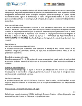 84
Relatório de Impacto Ambiental (RIMA) do Projeto Engenho Trapiche - Plano Urbanístico para
Área de Expansão Urbana na Cidade de Ipojuca/Pernambuco
que, mesmo não sendo originalmente constituída pela população da ADA ou da AID, a mão de obra hoje empregada
na implantação dos grandes empreendimentos de SUAPE e que, gradativamente estão sendo dispensadas conforme
fluxograma das respectivas obras poderá ser ocupada pelos postos gerados na implantação do Engenho Trapiche,
minimizando os efeitos negativos da desmobilização do enorme contingente de trabalhadores de SUAPE. Impacto
positivo, de média importância, de baixa magnitude, de curto prazo, de abrangência indireta e com média probabilidade
de ocorrência.
Impacto ao patrimônio cultural
A fase de implantação do empreendimento constitui-se de várias atividades que podem causar danos ao patrimônio
histórico e pré-histórico. Entre outras pode-se destacar a limpeza do terreno com supressão de vegetação, os cortes,
os aterros, as terraplanagens e as escavações de obras civis. Portanto é obrigatório, pela Portaria nº 230 do IPHAN,
que antes de qualquer atividade de implantação, sejam executados os sub-programas relacionados ao Programa de
Proteção ao Patrimônio Cultural, detalhado no Capítulo 12 - PROGRAMAS DE ACOMPANHAMENTO E
MONITORAMENTO DOS IMPACTOS. Classificação: Negativa, alta magnitude. Imediata, direta, probabilidade alta e
reversível.
Fase de Operação
Geração de novas alternativas de emprego e renda
A ocupação das edificações proporcionará novas alternativas de emprego e renda. Impacto positivo, de alta
importância e magnitude, permanente, reversível, de longo prazo, de abrangência direta e indireta, e com alta
probabilidade de ocorrência.
Elevação da arrecadação de impostos
Elevação em especial do IPTU e do ISS, considerando a vasta gama de serviços. Impacto positivo, de alta importância
e magnitude, temporário, reversível, de longo prazo, de abrangência direta e indireta, e com alta probabilidade de
ocorrência.
Aumento da população de Ipojuca
Aumento significativo da população de Ipojuca, na medida em que estão previstos cerca de 60 mil novos habitantes.
Impacto positivo, de alta importância e magnitude, permanente, reversível, de longo prazo, de abrangência direta e
indireta, e com alta probabilidade de ocorrência.
Valorização dos terrenos
A ocupação das edificações valorizará os terrenos do entorno. Impacto positivo, de alta importância e média
magnitude, temporário, reversível, de curto e médio prazo, de abrangência direta e indireta, e com alta probabilidade
de ocorrência.
Pressão sobre os serviços públicos municipais e da região
 