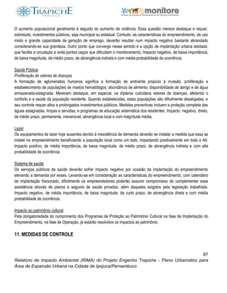 87
Relatório de Impacto Ambiental (RIMA) do Projeto Engenho Trapiche - Plano Urbanístico para
Área de Expansão Urbana na Cidade de Ipojuca/Pernambuco
O aumento populacional geralmente é seguido do aumento de violência. Essa questão merece destaque e requer,
sobretudo, investimentos públicos, seja municipal ou estadual. Contudo, as características do empreendimento, de uso
misto e grande capacidade de geração de emprego, deverão resultar num impacto negativo bastante abrandado
considerando-se sua grandeza. Outro ponto que converge nesse sentido é a opção de implantação urbana adotada,
que facilita a circulação e evita pontos cegos que dificultam o monitoramento. Impacto negativo, de baixa importância,
de baixa magnitude, de médio prazo, de abrangência indireta e com média probabilidade de ocorrência.
Saúde Pública
Proliferação de vetores de doenças
A formação de aglomerados humanos significa a formação de ambiente propício à invasão, proliferação e
estabelecimento de populações de insetos hematófagos: abundância de alimento, disponibilidade de abrigo e de água
armazenada-estagnada. Merecem destaque, em especial, os dípteros culicideos vetores de doenças, afetando o
conforto e a saúde da população residente. Quando estabelecidas, estas populações são dificilmente desalojadas, e
seu controle requer altos e prolongados investimentos públicos. Medidas preventivas incluem a proteção completa das
águas estagnadas, limpas e servidas, e programas de educação sistemática dos residentes. Impacto: negativo, direto,
de médio prazo, permanente, irreversível, abrangência local e com magnitude média.
Lazer
Os equipamentos de lazer hoje ausentes devido à inexistência de demanda deverão se instalar a medida que essa se
instale no empreendimento beneficiando a população local como um todo, impactando positivamente em toda a AII.
Impacto positivo, de média importância, de baixa magnitude, de médio prazo, de abrangência indireta e com alta
probabilidade de ocorrência.
Sistema de saúde
Os serviços públicos de saúde deverão sofrer impacto negativo por ocasião da implantação do empreendimento
elevando a demanda por esses. Levando-se em consideração as características do empreendimento, com calendário
de implantação fracionado, dificilmente os empreendedores poderão assumir compromisso de complementar essa
assistência através de planos e seguros de saúde privados, além daqueles exigidos pela legislação trabalhista.
Impacto negativo, de média importância, de baixa magnitude, de curto prazo, de abrangência direta e com média
probabilidade de ocorrência.
Impacto ao patrimônio cultural
Pela obrigatoriedade do cumprimento dos Programas de Proteção ao Patrimônio Cultural na fase de Implantação do
Empreendimento, na fase de Operação, já estarão resolvidos os impactos ao patrimônio.
11. MEDIDAS DE CONTROLE
 