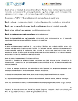 88
Relatório de Impacto Ambiental (RIMA) do Projeto Engenho Trapiche - Plano Urbanístico para
Área de Expansão Urbana na Cidade de Ipojuca/Pernambuco
Durante a fase de implantação do empreendimento Engenho Trapiche diversas medidas mitigadoras já estarão
incorporadas ao processo construtivo, em suas práticas de boa engenharia, como por exemplo medidas preventivas
cujas ações permitem a redução, ou até mesmo a eliminação de determinados impactos.
De acordo com o TR GT Nº 14/12, as medidas de controle foram classificadas da seguinte forma:
Quanto à natureza: a medida pode ser mitigadora preventiva, mitigadora corretiva, maximizadora ou compensatória.
Quanto à fase do empreendimento em que deverão ser adotadas: planejamento, implantação ou operação.
Quanto ao fator ambiental a que se aplicam: físico, biótico ou socioeconômico.
Quanto ao prazo de permanência de sua aplicação: curto, médio ou longo.
Quanto à responsabilidade por sua implantação: empreendedor, poder público ou outros, para os quais serão
especificadas claramente as responsabilidades de cada um dos envolvidos.
Meio Físico
As ações necessárias para a implantação do Projeto Engenho Trapiche e seus impactos potenciais sobre o meio
ambiente foram elencadas no capítulo anterior (Capítulo 10). Verifica-se que além das boas práticas de engenharia
torna-se necessário a adoção de medidas que visem minimizar ou mesmo anular esses impactos. Para tanto se
apresenta no capítulo 12, os Programas de Acompanhamento e Monitoramento dos Impactos, de modo a acompanhar
a implantação das medidas mitigadoras apresentadas a seguir.
Ações de mitigação para a instalação de processos erosivos
Para evitar a instalação de processos erosivos decorrentes das ações previstas durante a implantação do
empreendimento Engenho Trapiche, principalmente na ação de movimentação de terra, recomendam-se as seguintes
diretrizes preventivas:
1) Sistema de drenagem eficiente que evite a formação de sulcos e ravinas, que representam os estágios iniciais
desses processos erosivos que podem desencadear processos de voçorocas;
2) As valas para assentamento de tubulações devem ser fechadas logo após o assentamento das mesmas;
3) A limpeza do terreno para execução de obras civis deve ser limitada, dentro do possível, a área de intervenção;
4) Em caso de chuva forte, as áreas que sofreram intervenção devem ser protegidas da ação direta da água da chuva;
 