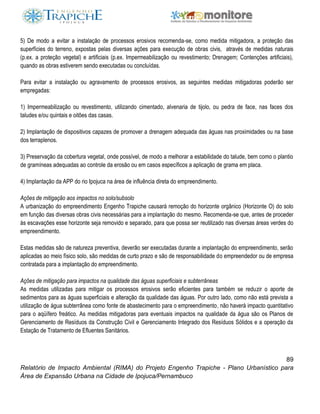 89
Relatório de Impacto Ambiental (RIMA) do Projeto Engenho Trapiche - Plano Urbanístico para
Área de Expansão Urbana na Cidade de Ipojuca/Pernambuco
5) De modo a evitar a instalação de processos erosivos recomenda-se, como medida mitigadora, a proteção das
superfícies do terreno, expostas pelas diversas ações para execução de obras civis, através de medidas naturais
(p.ex. a proteção vegetal) e artificiais (p.ex. Impermeabilização ou revestimento; Drenagem; Contenções artificiais),
quando as obras estiverem sendo executadas ou concluídas.
Para evitar a instalação ou agravamento de processos erosivos, as seguintes medidas mitigadoras poderão ser
empregadas:
1) Impermeabilização ou revestimento, utilizando cimentado, alvenaria de tijolo, ou pedra de face, nas faces dos
taludes e/ou quintais e oitões das casas.
2) Implantação de dispositivos capazes de promover a drenagem adequada das águas nas proximidades ou na base
dos terraplenos.
3) Preservação da cobertura vegetal, onde possível, de modo a melhorar a estabilidade do talude, bem como o plantio
de gramíneas adequadas ao controle da erosão ou em casos específicos a aplicação de grama em placa.
4) Implantação da APP do rio Ipojuca na área de influência direta do empreendimento.
Ações de mitigação aos impactos no solo/subsolo
A urbanização do empreendimento Engenho Trapiche causará remoção do horizonte orgânico (Horizonte O) do solo
em função das diversas obras civis necessárias para a implantação do mesmo. Recomenda-se que, antes de proceder
às escavações esse horizonte seja removido e separado, para que possa ser reutilizado nas diversas áreas verdes do
empreendimento.
Estas medidas são de natureza preventiva, deverão ser executadas durante a implantação do empreendimento, serão
aplicadas ao meio físico solo, são medidas de curto prazo e são de responsabilidade do empreendedor ou de empresa
contratada para a implantação do empreendimento.
Ações de mitigação para impactos na qualidade das águas superficiais e subterrâneas
As medidas utilizadas para mitigar os processos erosivos serão eficientes para também se reduzir o aporte de
sedimentos para as águas superficiais e alteração da qualidade das águas. Por outro lado, como não está prevista a
utilização de água subterrânea como fonte de abastecimento para o empreendimento, não haverá impacto quantitativo
para o aqüífero freático. As medidas mitigadoras para eventuais impactos na qualidade da água são os Planos de
Gerenciamento de Resíduos da Construção Civil e Gerenciamento Integrado dos Resíduos Sólidos e a operação da
Estação de Tratamento de Efluentes Sanitários.
 