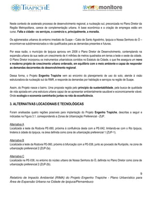 9
Relatório de Impacto Ambiental (RIMA) do Projeto Engenho Trapiche - Plano Urbanístico para
Área de Expansão Urbana na Cidade de Ipojuca/Pernambuco
Neste contexto de acelerado processo de desenvolvimento regional, a nucleação sul, preconizada no Plano Diretor da
Região Metropolitana, carece de complementação urbana. A base econômica e a criação de empregos estão em
curso. Falta a cidade - os serviços, o comércio e, principalmente, a moradia.
Os aglomerados urbanos do entorno imediato de Suape – Cabo de Santo Agostinho, Ipojuca e Nossa Senhora do Ó –
encontram-se subdimensionados e não qualificados para as demandas presentes e futuras.
Por essa razão, o município de Ipojuca aprovou em 2008 o Plano Diretor de Desenvolvimento, contemplando na
expansão urbana da sua sede um crescimento de 4 milhões de metros quadrados em terras a leste e oeste da cidade.
O Plano Diretor incorporou os instrumentos urbanísticos contidos no Estatuto da Cidade, o que lhe assegura um novo
e moderno projeto de crescimento urbano ordenado, em equilíbrio com o meio ambiente e capaz de responder
as demandas decorrentes do desenvolvimento regional.
Dessa forma, o Projeto Engenho Trapiche vem ao encontro do planejamento de uso do solo, atende à visão
estruturadora da nucleação sul da RMR, e responde às demandas por habitação e serviços na região de Suape.
Assim, do Projeto nasce o bairro. Uma proposta regida pelo princípio da sustentabilidade, pela busca de qualidade
de vida apoiada em uma estrutura urbana capaz de se apresentar ambientalmente saudável e economicamente viável.
Onde ecologia e economia caminharão juntas na rota da ecoeficiência.
3. ALTERNATIVAS LOCACIONAIS E TECNOLÓGICAS
Foram analisadas quatro regiões possíveis para implantação do Projeto Engenho Trapiche, descritas a seguir e
indicadas na Figura 3.1, correspondendo a Zonas de Urbanização Preferencial - ZUP.
Alternativa A
Localizada a leste da Rodovia PE-060, próxima à confluência desta com a PE-042, limitando-se com o Rio Ipojuca,
lindeira à cidade do Ipojuca, na área definida como zona de urbanização preferencial 1 (ZUP-1).
Alternativa B
Localizada a leste da Rodovia PE-060, próximo à bifurcação com a PE-038, junto ao povoado de Rurópolis, na zona de
urbanização preferencial 2 (ZUP-2a).
Alternativa C
Localizada na PE-038, no entorno do núcleo urbano de Nossa Senhora do Ó, definida no Plano Diretor como zona de
urbanização preferencial 2 (ZUP-2b).
 