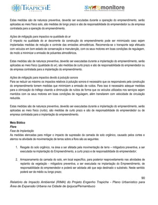 90
Relatório de Impacto Ambiental (RIMA) do Projeto Engenho Trapiche - Plano Urbanístico para
Área de Expansão Urbana na Cidade de Ipojuca/Pernambuco
Estas medidas são de natureza preventiva, deverão ser excutadas durante a operação do empreendimento, serão
aplicadas ao meio físico solo, são medidas de longo prazo e são de responsabilidade do empreendedor ou de empresa
contratada para a operação do empreendimento.
Ações de mitigação para impactos na qualidade do ar
O impacto na qualidade do ar decorrente da construção do empreendimento pode ser minimizado caso sejam
implantadas medidas de redução e controle das emissões atmosféricas. Recomenda-se o transporte seja efetuado
com veículos em bom estado de conservação e manutenção, com os seus motores em boas condições de regulagem,
de modo a minimizar a emissão de poluentes atmosféricos.
Estas medidas são de natureza preventiva, deverão ser executadas durante a implantação do empreendimento, serão
aplicadas ao meio físico (qualidade do ar), são medidas de curto prazo e são de responsabilidade do empreendedor ou
de empresa contratada para a implantação do empreendimento.
Ações de mitigação para impactos devido à poluição sonora
Para se reduzir ao máximo os impactos relativos à poluição sonora é necessário que os responsáveis pela construção
do empreendimento tomem medidas que minimizem a emissão de ruídos. Para isso é necessário adequar medidas
para a otimização do tráfego visando a diminuição de ruídos de forma que os veículos utilizados nos serviços sejam
mantidos com os seus motores em boas condições de regulagem, além transitarem com velocidade de circulação
reduzida.
Estas medidas são de natureza preventiva, deverão ser executadas durante a implantação do empreendimento, serão
aplicadas ao meio físico (ruído), são medidas de curto prazo e são de responsabilidade do empreendedor ou de
empresa contratada para a implantação do empreendimento.
Meio Biótico
Flora
Fase de Implantação
As medidas elencadas para mitigar o impacto de supressão da camada de solo orgânico, causado pelos cortes e
aterros na atividade de movimentação de terras sobre a flora são as seguintes:
1. Resgate do solo orgânico, na área a ser afetada pela movimentação de terra – mitigadora preventiva, a ser
executada na implantação do Empreendimento, a curto prazo e de responsabilidade do empreendedor;
2. Armazenamento da camada do solo, em local específico, para posterior reaproveitamento nas atividades de
replantio da vegetação - mitigadora preventiva, a ser executada na implantação do Empreendimento, de
responsabilidade do empreendedor e poderá ser adotada até que seja destinado o substrato. Neste sentido
poderá ser de médio ou longo prazo;
 