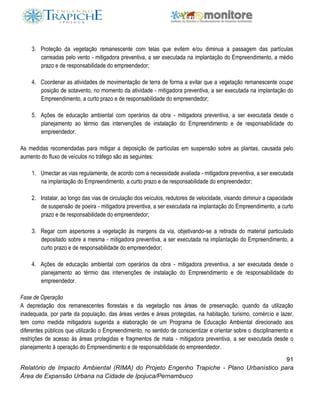 91
Relatório de Impacto Ambiental (RIMA) do Projeto Engenho Trapiche - Plano Urbanístico para
Área de Expansão Urbana na Cidade de Ipojuca/Pernambuco
3. Proteção da vegetação remanescente com telas que evitem e/ou diminua a passagem das partículas
carreadas pelo vento - mitigadora preventiva, a ser executada na implantação do Empreendimento, a médio
prazo e de responsabilidade do empreendedor;
4. Coordenar as atividades de movimentação de terra de forma a evitar que a vegetação remanescente ocupe
posição de sotavento, no momento da atividade - mitigadora preventiva, a ser executada na implantação do
Empreendimento, a curto prazo e de responsabilidade do empreendedor;
5. Ações de educação ambiental com operários da obra - mitigadora preventiva, a ser executada desde o
planejamento ao térmio das intervenções de instalação do Empreendimento e de responsabilidade do
empreendedor.
As medidas recomendadas para mitigar a deposição de partículas em suspensão sobre as plantas, causada pelo
aumento do fluxo de veículos no tráfego são as seguintes:
1. Umectar as vias regulamente, de acordo com a necessidade avaliada - mitigadora preventiva, a ser executada
na implantação do Empreendimento, a curto prazo e de responsabilidade do empreendedor;
2. Instalar, ao longo das vias de circulação dos veículos, redutores de velocidade, visando diminuir a capacidade
de suspensão de poeira - mitigadora preventiva, a ser executada na implantação do Empreendimento, a curto
prazo e de responsabilidade do empreendedor;
3. Regar com aspersores a vegetação às margens da via, objetivando-se a retirada do material particulado
depositado sobre a mesma - mitigadora preventiva, a ser executada na implantação do Empreendimento, a
curto prazo e de responsabilidade do empreendedor;
4. Ações de educação ambiental com operários da obra - mitigadora preventiva, a ser executada desde o
planejamento ao térmio das intervenções de instalação do Empreendimento e de responsabilidade do
empreendedor.
Fase de Operação
A depredação dos remanescentes florestais e da vegetação nas áreas de preservação, quando da utilização
inadequada, por parte da população, das áreas verdes e áreas protegidas, na habitação, turismo, comércio e lazer,
tem como medida mitigadora sugerida a elaboração de um Programa de Educação Ambiental direcionado aos
diferentes públicos que utilizarão o Empreendimento, no sentido de conscientizar e orientar sobre o disciplinamento e
restrições de acesso às áreas protegidas e fragmentos de mata - mitigadora preventiva, a ser executada desde o
planejamento à operação do Empreendimento e de responsabilidade do empreendedor.
 
