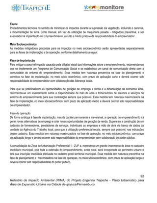 92
Relatório de Impacto Ambiental (RIMA) do Projeto Engenho Trapiche - Plano Urbanístico para
Área de Expansão Urbana na Cidade de Ipojuca/Pernambuco
Fauna
Procedimentos técnicos no sentido de minimizar os impactos durante a supressão da vegetação, incluindo o canavial,
e movimentação de terra. Corte manual, em vez da utilização de maquinária pesada - mitigadora preventiva, a ser
executada na implantação do Empreendimento, a curto e médio prazo e de responsabilidade do empreendedor.
Meio Socioeconômico
As medidas mitigadoras propostas para os impactos no meio sócioeconômico serão apresentadas separadamente
para as fases de implantação e de operação, conforme detalhamento a seguir.
Fase de Implantação
Para mitigar o possível impacto causado pela difusão inicial das informações sobre o empreendimento, recomendamos
que se implemente um Programa de Comunicação Social e se estabeleca um canal de comunicação direto com a
comunidade do entorno do empreendimento. Essa medida tem natureza preventiva na fase de planejamento e
corretiva na fase de implantação, no meio sócio econômico, com prazo de aplicação curto e deverá ocorrer sob
responsabilidade do empreendedor com colaboração das liderançs locais.
Para que se potencializem as oportunidades de geração de emprego e renda e a dinamização da economia local,
recomenda-se um levantamento sobre a disponibilidade de mão de obra e fornecedores de insumos e serviços no
entorno do empreendimento para sua contratação sempre que possível. Essa medida tem natureza maximizadora na
fase de implantação, no meio sócioeconômico, com prazo de aplicação médio e deverá ocorrer sob responsabilidade
do empreendedor.
Fase de operação
De forma análoga à fase de implantação, mas de caráter permanente e irreversível, a operação do empreendimento irá
gerar novas alternativas de emprego e criar novas oportunidades de geração de renda. Sugere-se a construção de um
cadastro de fornecedores, prestadores de serviços, individuais ou empresas e mão de obra via banco de dados da
unidade da Agência do Trabalho local, para que a utilização preferencial recaia, sempre que possível, nas indicações
desse cadastro. Essa medida tem natureza maximizadora na fase de operação, no meio sócioeconômico, com prazo
de aplicação longo e deverá ocorrer sob responsabilidade do empreendedor com colaboração do poder público.
A consolidação da Zona de Urbanização Preferencial 1 - ZUP a, representa um grande incremento de área no cadastro
imobiliário municipal, pois toda a extensão do empreendimento, antes rural, será incorporada ao perímetro urbano e
terá sua inscrição imobiliária efetivada no cadastro predi territorial municipal. Essa medida tem natureza preventiva na
fase de planejamento e maximizadora na fase de operaçao, no meio sócioeconômico, com prazo de aplicação longo e
deverá ocorrer sob responsabilidade do poder público.
 