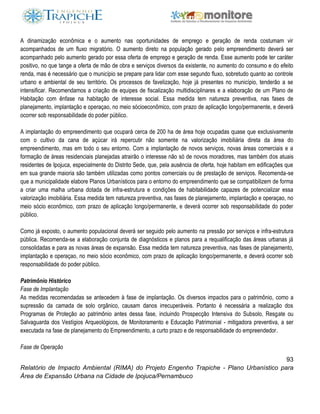 93
Relatório de Impacto Ambiental (RIMA) do Projeto Engenho Trapiche - Plano Urbanístico para
Área de Expansão Urbana na Cidade de Ipojuca/Pernambuco
A dinamização econômica e o aumento nas oportunidades de emprego e geração de renda costumam vir
acompanhados de um fluxo migratório. O aumento direto na população gerado pelo empreendimento deverá ser
acompanhado pelo aumento gerado por essa oferta de emprego e geração de renda. Esse aumento pode ter caráter
positivo, no que tange a oferta de mão de obra e serviços diversos da existente, no aumento do consumo e do efeito
renda, mas é necessário que o município se prepare para lidar com esse segundo fluxo, sobretudo quanto ao controle
urbano e ambiental de seu território. Os processos de favelização, hoje já presentes no município, tenderão a se
intensificar. Recomendamos a criação de equipes de fiscalização multidisciplinares e a elaboração de um Plano de
Habitação com ênfase na habitação de interesse social. Essa medida tem natureza preventiva, nas fases de
planejamento, implantação e operaçao, no meio sócioeconômico, com prazo de aplicação longo/permanente, e deverá
ocorrer sob responsabilidade do poder público.
A implantação do empreendimento que ocupará cerca de 200 ha de área hoje ocupadas quase que exclusivamente
com o cultivo da cana de açúcar irá repercutir não somente na valorização imobiliária direta da área do
empreendimento, mas em todo o seu entorno. Com a implantação de novos serviços, novas áreas comerciais e a
formação de áreas residenciais planejadas atrairão o interesse não só de novos moradores, mas também dos atuais
residentes de Ipojuca, especialmente do Distrito Sede, que, pela ausência de oferta, hoje habitam em edificações que
em sua grande maioria são também utilizadas como pontos comerciais ou de prestação de serviços. Recomenda-se
que a municipalidade elabore Planos Urbanísticos para o entorno do empreendimento que se compatibilizem de forma
a criar uma malha urbana dotada de infra-estrutura e condições de habitabilidade capazes de potencializar essa
valorização imobiliária. Essa medida tem natureza preventiva, nas fases de planejamento, implantação e operaçao, no
meio sócio econômico, com prazo de aplicação longo/permanente, e deverá ocorrer sob responsabilidade do poder
público.
Como já exposto, o aumento populacional deverá ser seguido pelo aumento na pressão por serviços e infra-estrutura
pública. Recomenda-se a elaboração conjunta de diagnósticos e planos para a requalificação das áreas urbanas já
consolidadas e para as novas áreas de expansão. Essa medida tem natureza preventiva, nas fases de planejamento,
implantação e operaçao, no meio sócio econômico, com prazo de aplicação longo/permanente, e deverá ocorrer sob
responsabilidade do poder público.
Patrimônio Histórico
Fase de Implantação
As medidas recomendadas se antecedem à fase de implantação. Os diversos impactos para o patrimônio, como a
supressão da camada de solo orgânico, causam danos irrecuperáveis. Portanto é necessária a realização dos
Programas de Proteção ao patrimônio antes dessa fase, incluindo Prospecção Intensiva do Subsolo, Resgate ou
Salvaguarda dos Vestígios Arqueológicos, de Monitoramento e Educação Patrimonial - mitigadora preventiva, a ser
executada na fase de planejamento do Empreendimento, a curto prazo e de responsabilidade do empreendedor.
Fase de Operação
 