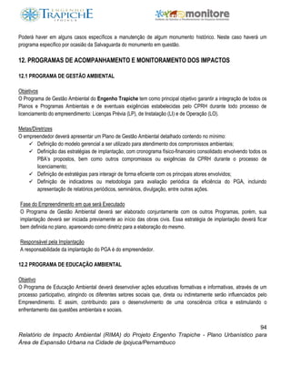 94
Relatório de Impacto Ambiental (RIMA) do Projeto Engenho Trapiche - Plano Urbanístico para
Área de Expansão Urbana na Cidade de Ipojuca/Pernambuco
Poderá haver em alguns casos específicos a manutenção de algum monumento histórico. Neste caso haverá um
programa específico por ocasião da Salvaguarda do monumento em questão.
12. PROGRAMAS DE ACOMPANHAMENTO E MONITORAMENTO DOS IMPACTOS
12.1 PROGRAMA DE GESTÃO AMBIENTAL
Objetivos
O Programa de Gestão Ambiental do Engenho Trapiche tem como principal objetivo garantir a integração de todos os
Planos e Programas Ambientais e de eventuais exigências estabelecidas pelo CPRH durante todo processo de
licenciamento do empreendimento: Licenças Prévia (LP), de Instalação (LI) e de Operação (LO).
Metas/Diretrizes
O empreendedor deverá apresentar um Plano de Gestão Ambiental detalhado contendo no mínimo:
 Definição do modelo gerencial a ser utilizado para atendimento dos compromissos ambientais;
 Definição das estratégias de implantação, com cronograma físico-financeiro consolidado envolvendo todos os
PBA’s propostos, bem como outros compromissos ou exigências da CPRH durante o processo de
licenciamento;
 Definição de estratégias para interagir de forma eficiente com os principais atores envolvidos;
 Definição de indicadores ou metodologia para avaliação periódica da eficiência do PGA, incluindo
apresentação de relatórios periódicos, seminários, divulgação, entre outras ações.
Fase do Empreendimento em que será Executado
O Programa de Gestão Ambiental deverá ser elaborado conjuntamente com os outros Programas, porém, sua
implantação deverá ser iniciada previamente ao início das obras civis. Essa estratégia de implantação deverá ficar
bem definida no plano, aparecendo como diretriz para a elaboração do mesmo.
Responsável pela Implantação
A responsabilidade da implantação do PGA é do empreendedor.
12.2 PROGRAMA DE EDUCAÇÃO AMBIENTAL
Objetivo
O Programa de Educação Ambiental deverá desenvolver ações educativas formativas e informativas, através de um
processo participativo, atingindo os diferentes setores sociais que, direta ou indiretamente serão influenciados pelo
Empreendimento. E assim, contribuindo para o desenvolvimento de uma consciência crítica e estimulando o
enfrentamento das questões ambientais e sociais.
 