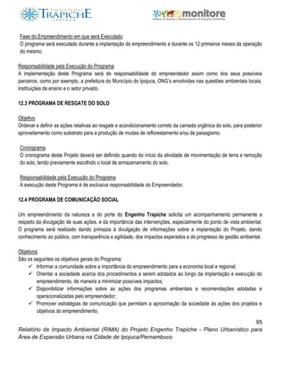 95
Relatório de Impacto Ambiental (RIMA) do Projeto Engenho Trapiche - Plano Urbanístico para
Área de Expansão Urbana na Cidade de Ipojuca/Pernambuco
Fase do Empreendimento em que será Executado
O programa será executado durante a implantação do empreendimento e durante os 12 primeiros meses da operação
do mesmo.
Responsabilidade pela Execução do Programa
A implementação deste Programa será de responsabilidade do empreendedor assim como dos seus possíveis
parceiros, como por exemplo, a prefeitura do Município do Ipojuca, ONG’s envolvidas nas questões ambientais locais,
instituições de ensino e o setor privado.
12.3 PROGRAMA DE RESGATE DO SOLO
Objetivo
Ordenar e definir as ações relativas ao resgate e acondicionamento correto da camada orgânica do solo, para posterior
aproveitamento como substrato para a produção de mudas de reflorestamento e/ou de paisagismo.
Cronograma
O cronograma deste Projeto deverá ser definido quando do início da atividade de movimentação de terra e remoção
do solo, tendo previamente escolhido o local de armazenamento do solo.
Responsabilidade pela Execução do Programa
A execução deste Programa é de exclusiva responsabilidade do Empreendedor.
12.4 PROGRAMA DE COMUNICAÇÃO SOCIAL
Um empreendimento da natureza e do porte do Engenho Trapiche solicita um acompanhamento permanente a
respeito da divulgação de suas ações, e da importância das intervenções, especialmente do ponto de vista ambiental.
O programa será realizado dando primazia à divulgação de informações sobre a implantação do Projeto, dando
conhecimento ao público, com transparência e agilidade, dos impactos esperados e do progresso da gestão ambiental.
Objetivos
São os seguintes os objetivos gerais do Programa:
 Informar a comunidade sobre a importância do empreendimento para a economia local e regional;
 Orientar a sociedade acerca dos procedimentos a serem adotados ao longo da implantação e execução do
empreendimento, de maneira a minimizar possíveis impactos;
 Disponibilizar informações sobre as ações dos programas ambientais e recomendações adotadas e
operacionalizadas pelo empreendedor;
 Promover estratégias de comunicação que permitam a aproximação da sociedade às ações dos projetos e
objetivos do empreendimento;
 