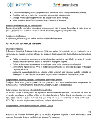 96
Relatório de Impacto Ambiental (RIMA) do Projeto Engenho Trapiche - Plano Urbanístico para
Área de Expansão Urbana na Cidade de Ipojuca/Pernambuco
 Construir uma imagem positiva do empreendimento, tendo como marca a transparência de informações;
 Possibilitar participação efetiva das comunidades afetadas direta e indiretamente;
 Antecipar eventuais conflitos provenientes das obras e/ou das ações previstas;
 Apoiar a implantação de outros programas, como o de Educação Ambiental.
Fase do Empreendimento em que será executado
Desde a implantação e durante a operação do empreendimento, para o alcance dos objetivos e metas a que se
propõe, proporcionando visibilidade sobre o andamento dos demais programas para o público-alvo.
Responsável pela Execução
A implementação deste Programa será de responsabilidade do Empreendedor.
12.5 PROGRAMA DE CONTROLE AMBIENTAL
Objetivos do Programa
O Programa de Controle Ambiental da Construção (PCA) para a etapa de implantação tem por objetivo principal a
minimização dos impactos ambientais advindos das obras civis de infraestrutura do. Outros objetivos complementares
são:
 Facilitar o processo de gerenciamento ambiental das obras mediante a consolidação das ações de controle
ambiental nas diversas frentes da obra de implantação do Engenho Trapiche;
 Verificar se à execução das obras está sendo efetuada com o menor impacto ambiental possível;
 Acompanhar a implantação das APPs, de modo que sejam efetuadas nas condições ideais para revitalização
/ regeneração natural;
 Assegurar a atualização constante das ações de controle ambiental, cada vez que as situações verificadas na
obra exijam a inclusão de novas medidas e/ou o aprimoramento das medidas inicialmente propostas.
Subprograma de Prevenção, Controle e Monitoramento de Processos Erosivos
O objetivo desse subprograma é proporcionar uma proteção ao solo, especialmente durante as operações de
terraplenagem, e evitar o carreamento de sedimentos, pelas chuvas, para os cursos de água.
Subprograma de Gerenciamento Integrado de Resíduos Sólidos
Os resíduos sólidos a serem gerados na implantação do empreendimento consistem, basicamente, em restos de
construção, embalagens e resíduos sólidos do tipo domiciliar/urbano. Todos deverão ser dispostos em locais
apropriados. Ressalta-se que no município de Ipojuca muito em breve será construído um aterro sanitário (CTR-
IPOJUCA), da empresa Ecopesa, ora submetido para avaliação e licenciamento.
Subprograma de Controle e Monitoramento de Efluentes Líquidos
 