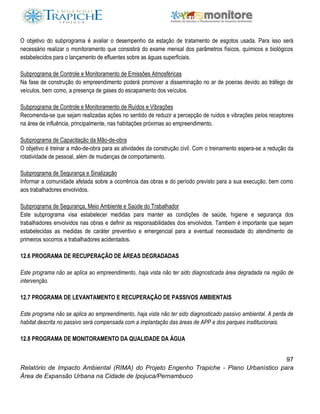 97
Relatório de Impacto Ambiental (RIMA) do Projeto Engenho Trapiche - Plano Urbanístico para
Área de Expansão Urbana na Cidade de Ipojuca/Pernambuco
O objetivo do subprograma é avaliar o desempenho da estação de tratamento de esgotos usada. Para isso será
necessário realizar o monitoramento que consistirá do exame mensal dos parâmetros físicos, químicos e biológicos
estabelecidos para o lançamento de efluentes sobre as águas superficiais.
Subprograma de Controle e Monitoramento de Emissões Atmosféricas
Na fase de construção do empreendimento poderá promover a disseminação no ar de poeiras devido ao tráfego de
veículos, bem como, a presença de gases do escapamento dos veículos.
Subprograma de Controle e Monitoramento de Ruídos e Vibrações
Recomenda-se que sejam realizadas ações no sentido de reduzir a percepção de ruídos e vibrações pelos receptores
na área de influência, principalmente, nas habitações próximas ao empreendimento.
Subprograma de Capacitação da Mão-de-obra
O objetivo é treinar a mão-de-obra para as atividades da construção civil. Com o treinamento espera-se a redução da
rotatividade de pessoal, além de mudanças de comportamento.
Subprograma de Segurança e Sinalização
Informar a comunidade afetada sobre a ocorrência das obras e do período previsto para a sua execução, bem como
aos trabalhadores envolvidos.
Subprograma de Segurança, Meio Ambiente e Saúde do Trabalhador
Este subprograma visa estabelecer medidas para manter as condições de saúde, higiene e segurança dos
trabalhadores envolvidos nas obras e definir as responsabilidades dos envolvidos. Tambem é importante que sejam
estabelecidas as medidas de caráter preventivo e emergencial para a eventual necessidade do atendimento de
primeiros socorros a trabalhadores acidentados.
12.6 PROGRAMA DE RECUPERAÇÃO DE ÁREAS DEGRADADAS
Este programa não se aplica ao empreendimento, haja vista não ter sido diagnosticada área degradada na região de
intervenção.
12.7 PROGRAMA DE LEVANTAMENTO E RECUPERAÇÃO DE PASSIVOS AMBIENTAIS
Este programa não se aplica ao empreendimento, haja vista não ter sido diagnosticado passivo ambiental. A perda de
habitat descrita no passivo será compensada com a implantação das áreas de APP e dos parques insititucionais.
12.8 PROGRAMA DE MONITORAMENTO DA QUALIDADE DA ÁGUA
 