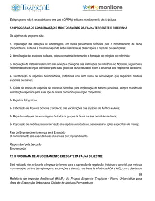 98
Relatório de Impacto Ambiental (RIMA) do Projeto Engenho Trapiche - Plano Urbanístico para
Área de Expansão Urbana na Cidade de Ipojuca/Pernambuco
Este programa não é necessário uma vez que a CPRH já efetua o monitoramento do rio Ipojuca.
12.9 PROGRAMA DE CONSERVAÇÃO E MONITORAMENTO DA FAUNA TERRESTRE E RIBEIRINHA
Os objetivos do programa são:
1- Implantação das estações de amostragens, em locais previamente definidos para o monitoramento da fauna
(herpetofauna, avifauna e mastofauna) onde serão realizadas as observações e capturas de exemplares;
2- Identificação das espécies da fauna, coleta de material testemunho e formação de coleções de referência;
3- Deposição de material testemunho nas coleções zoológicas das instituições de referência no Nordeste, seguindo as
recomendações do órgão licenciador para cada grupo da fauna estudado e com a anuência dos respectivos curadores;
4- Identificação de espécies bioindicadoras, endêmicas e/ou com status de conservação que requeiram medidas
especiais de manejo;
5- Coleta de tecidos de espécies de interesse científico, para implantação de bancos genéticos, sempre munidos de
autorização específica para esse tipo de coleta, concedida pelo órgão competente;
6- Registros fotográficos;
7- Elaboração de Arquivos Sonoros (Fonoteca), das vocalizações das espécies de Anfíbios e Aves;
8- Mapa das estações de amostragens de todos os grupos da fauna na área de influência direta;
9- Proposição de medidas para conservação das espécies estudadas e, se necessário, ações específicas de manejo.
Fase do Empreendimento em que será Executado
O monitoramento será executado nas duas fases do Empreendimento
Responsável pela Execução
Empreendedor
12.10 PROGRAMA DE AFUGENTAMENTO E RESGATE DA FAUNA SILVESTRE
Será realizado ntes e durante a limpeza do terreno para a supressão de vegetação, incluindo o canavial, por meio da
movimentação de terra (terraplenagens, escavações e aterros), nas áreas de influência (ADA e AID), com o objetivo de
 