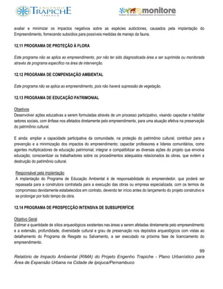 99
Relatório de Impacto Ambiental (RIMA) do Projeto Engenho Trapiche - Plano Urbanístico para
Área de Expansão Urbana na Cidade de Ipojuca/Pernambuco
avaliar e minimizar os impactos negativos sobre as espécies autóctones, causados pela implantação do
Empreendimento, fornecendo subsídios para possíveis medidas de manejo da fauna.
12.11 PROGRAMA DE PROTEÇÃO À FLORA
Este programa não se aplica ao empreendimento, por não ter sido diagnosticada área a ser suprimida ou monitorada
através de programa específico na área de intervenção.
12.12 PROGRAMA DE COMPENSAÇÃO AMBIENTAL
Este programa não se aplica ao empreendimento, pois não haverá supressão de vegetação.
12.13 PROGRAMA DE EDUCAÇÃO PATRIMONIAL
Objetivos
Desenvolver ações educativas a serem formuladas através de um processo participativo, visando capacitar e habilitar
setores sociais, com ênfase nos afetados diretamente pelo empreendimento, para uma atuação efetiva na preservação
do patrimônio cultural.
E ainda: ampliar a capacidade participativa da comunidade, na proteção do patrimônio cultural; contribuir para a
prevenção e a minimização dos impactos do empreendimento; capacitar professores e líderes comunitários, como
agentes multiplicadores de educação patrimonial; integrar e compatibilizar as diversas ações do projeto que envolva
educação; conscientizar os trabalhadores sobre os procedimentos adequados relacionados às obras, que evitem a
destruição do patrimônio cultural.
Responsável pela implantação
A implantação do Programa de Educação Ambiental é de responsabilidade do empreendedor, que poderá ser
repassada para a construtora contratada para a execução das obras ou empresa especializada, com os termos de
compromisso devidamente estabelecidos em contrato, devendo ter início antes do lançamento do projeto construtivo e
se prolongar por todo tempo da obra.
12.14 PROGRAMA DE PROSPECÇÃO INTENSIVA DE SUBSUPERFÍCIE
Objetivo Geral
Estimar a quantidade de sítios arqueológicos existentes nas áreas a serem afetadas diretamente pelo empreendimento
e a extensão, profundidade, diversidade cultural e grau de preservação nos depósitos arqueológicos com vistas ao
detalhamento do Programa de Resgate ou Salvamento, a ser executado na próxima fase de licenciamento do
empreendimento.
 