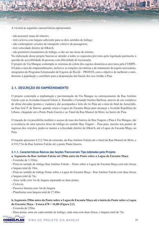A via terá as seguintes características operacionais:

- não possuirá sinais de trânsito;
- terá ciclovia com largura suficiente para os dois sentidos de tráfego;
- não contemplará veículos de transporte coletivo de passageiros;
- terá velocidade diretriz de 60km/h;
- não permitirá cruzamentos de tráfego, a não ser nas áreas de retorno;
Na elaboração desse projeto buscou-se atender a todos os requisitos previstos pela legislação pertinente à
questão de acessibilidade de pessoas com dificuldade de locomoção.
O projeto da Via Mangue contempla os sistemas de coleta dos esgotos domésticos previstos pela COMPE-
SA para a área do empreendimento, inclusive as estações elevatórias e de tratamento de esgoto necessárias,
integrantes do Programa Estruturador de Esgotos do Recife – PROEST, com o objetivo de melhorar o aten-
dimento à população e contribuir para a despoluição das bacias dos rios Jordão e Pina.



2.1. DESCRIÇÃO DO EMPREENDIMENTO

O projeto contempla a implantação e pavimentação da Via Mangue no entroncamento da Rua Antônio
Falcão com as Avenidas General Edson A. Ramalho e Fernando Simões Barbosa, através de um complexo
de obras elevadas (pontes e viadutos), daí acompanha o leito do rio Pina até a área do final do Aeroclube,
na Rua José P. de Barros, quando cruza a Lagoa do Encanta Moça para alcançar a Avenida República do
Líbano, chegando até a Ponte Paulo Guerra e ao Túnel da Rua Manoel de Brito, no bairro do Pina.

O traçado da via possibilita também o acesso de ruas dos bairros de Boa Viagem e Pina à Via Mangue, daí
a existência de uma terceira faixa de tráfego no sentido Boa Viagem – Pina para, mesmo nos pontos de
ingresso dos veículos, poder-se manter a velocidade diretriz de 60km/h, até a Lagoa do Encanta Moça, no
Pina.

O traçado apresenta 4.212,76m de extensão, da Rua Antônio Falcão até o túnel da Rua Manoel de Brito, e
4.510,77m da Rua Antônio Falcão até a ponte Paulo Guerra.

2.1.1. Características Básicas das Seções Transversais Tipo Adotadas pelo Projeto
a. Segmento da Rua Antônio Falcão até 250m antes da Ponte sobre a Lagoa do Encanta Moça
- Extensão de 3.326m;
- Pista no sentido de tráfego Rua Antônio Falcão – Ponte sobre a Lagoa do Encanta Moça com três faixas
e largura total de 10m;
- Pista no sentido de tráfego Ponte sobre a Lagoa do Encanta Moça - Rua Antônio Falcão com duas faixas
e largura total de 7m;
- Área verde com 1m de largura separando as duas pistas;
- Ciclovia;
- Passeios laterais com 3m de largura.
- Plataforma com largura total de 27,40m.

b. Segmento 250m antes da Ponte sobre a Lagoa do Encanta Moça até o início da Ponte sobre a Lagoa
do Encanta Moça - Estaca 678 + 16,00 (Figura 2.2)
- Extensão de 250m
- Duas pistas, uma em cada sentido de tráfego, cada uma com duas faixas, e largura total de 7m;

               R I M A D O P R O J E TO V I A M A N G U E                                               10
 