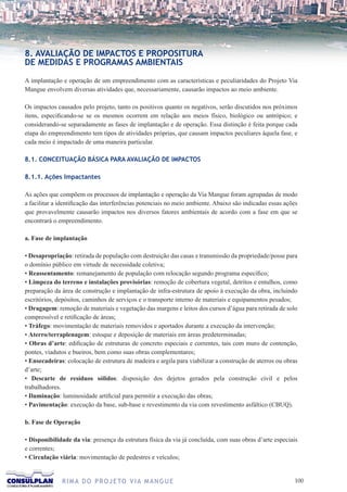 8. AVALIAÇÃO DE IMPACTOS E PROPOSITURA
DE MEDIDAS E PROGRAMAS AMBIENTAIS

A implantação e operação de um empreendimento com as características e peculiaridades do Projeto Via
Mangue envolvem diversas atividades que, necessariamente, causarão impactos ao meio ambiente.

Os impactos causados pelo projeto, tanto os positivos quanto os negativos, serão discutidos nos próximos
itens, especificando-se se os mesmos ocorrem em relação aos meios físico, biológico ou antrópico; e
considerando-se separadamente as fases de implantação e de operação. Essa distinção é feita porque cada
etapa do empreendimento tem tipos de atividades próprias, que causam impactos peculiares àquela fase, e
cada meio é impactado de uma maneira particular.

8.1. CONCEITUAÇÃO BÁSICA PARA AVALIAÇÃO DE IMPACTOS

8.1.1. Ações Impactantes

As ações que compõem os processos de implantação e operação da Via Mangue foram agrupadas de modo
a facilitar a identificação das interferências potenciais no meio ambiente. Abaixo são indicadas essas ações
que provavelmente causarão impactos nos diversos fatores ambientais de acordo com a fase em que se
encontrará o empreendimento.

a. Fase de implantação

• Desapropriação: retirada de população com destruição das casas e transmissão da propriedade/posse para
o domínio público em virtude de necessidade coletiva;
• Reassentamento: remanejamento de população com relocação segundo programa específico;
• Limpeza do terreno e instalações provisórias: remoção de cobertura vegetal, detritos e entulhos, como
preparação da área de construção e implantação de infra-estrutura de apoio à execução da obra, incluindo
escritórios, depósitos, caminhos de serviços e o transporte interno de materiais e equipamentos pesados;
• Dragagem: remoção de materiais e vegetação das margens e leitos dos cursos d’água para retirada de solo
compressível e retificação de áreas;
• Tráfego: movimentação de materiais removidos e aportados durante a execução da intervenção;
• Aterro/terraplenagem: estoque e deposição de materiais em áreas predeterminadas;
• Obras d’arte: edificação de estruturas de concreto especiais e correntes, tais com muro de contenção,
pontes, viadutos e bueiros, bem como suas obras complementares;
• Ensecadeiras: colocação de estrutura de madeira e argila para viabilizar a construção de aterros ou obras
d’arte;
• Descarte de resíduos sólidos: disposição dos dejetos gerados pela construção civil e pelos
trabalhadores.
• Iluminação: luminosidade artificial para permitir a execução das obras;
• Pavimentação: execução da base, sub-base e revestimento da via com revestimento asfáltico (CBUQ).

b. Fase de Operação

• Disponibilidade da via: presença da estrutura física da via já concluída, com suas obras d’arte especiais
e correntes;
• Circulação viária: movimentação de pedestres e veículos;


              R I M A D O P R O J E TO V I A M A N G U E                                                  100
 