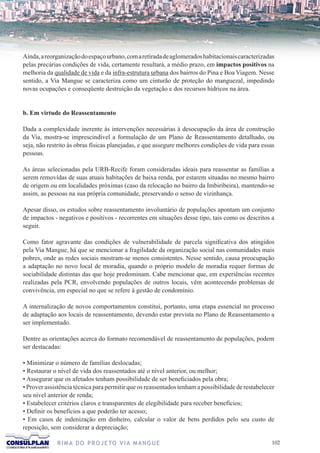 Ainda, a reorganização do espaço urbano, com a retirada de aglomerados habitacionais caracterizadas
pelas precárias condições de vida, certamente resultará, a médio prazo, em impactos positivos na
melhoria da qualidade de vida e da infra-estrutura urbana dos bairros do Pina e Boa Viagem. Nesse
sentido, a Via Mangue se caracteriza como um cinturão de proteção do manguezal, impedindo
novas ocupações e conseqüente destruição da vegetação e dos recursos hídricos na área.


b. Em virtude do Reassentamento

Dada a complexidade inerente às intervenções necessárias à desocupação da área de construção
da Via, mostra-se imprescindível a formulação de um Plano de Reassentamento detalhado, ou
seja, não restrito às obras físicas planejadas, e que assegure melhores condições de vida para essas
pessoas.

As áreas selecionadas pela URB-Recife foram consideradas ideais para reassentar as famílias a
serem removidas de suas atuais habitações de baixa renda, por estarem situadas no mesmo bairro
de origem ou em localidades próximas (caso da relocação no bairro da Imbiribeira), mantendo-se
assim, as pessoas na sua própria comunidade, preservando o senso de vizinhança.

Apesar disso, os estudos sobre reassentamento involuntário de populações apontam um conjunto
de impactos - negativos e positivos - recorrentes em situações desse tipo, tais como os descritos a
seguir.

Como fator agravante das condições de vulnerabilidade de parcela significativa dos atingidos
pela Via Mangue, há que se mencionar a fragilidade da organização social nas comunidades mais
pobres, onde as redes sociais mostram-se menos consistentes. Nesse sentido, causa preocupação
a adaptação no novo local de moradia, quando o próprio modelo de moradia requer formas de
sociabilidade distintas das que hoje predominam. Cabe mencionar que, em experiências recentes
realizadas pela PCR, envolvendo populações de outros locais, vêm acontecendo problemas de
convivência, em especial no que se refere à gestão de condomínio.

A internalização de novos comportamentos constitui, portanto, uma etapa essencial no processo
de adaptação aos locais de reassentamento, devendo estar prevista no Plano de Reassentamento a
ser implementado.

Dentre as orientações acerca do formato recomendável de reassentamento de populações, podem
ser destacadas:

• Minimizar o número de famílias deslocadas;
• Restaurar o nível de vida dos reassentados até o nível anterior, ou melhor;
• Assegurar que os afetados tenham possibilidade de ser beneficiados pela obra;
• Prover assistência técnica para permitir que os reassentados tenham a possibilidade de restabelecer
seu nível anterior de renda;
• Estabelecer critérios claros e transparentes de elegibilidade para receber benefícios;
• Definir os benefícios a que poderão ter acesso;
• Em casos de indenização em dinheiro, calcular o valor de bens perdidos pelo seu custo de
reposição, sem considerar a depreciação;

             R I M A D O P R O J E TO V I A M A N G U E                                             102
 