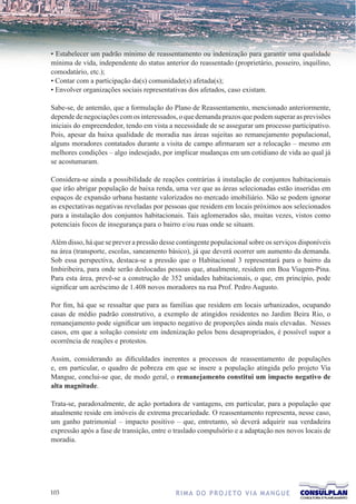 • Estabelecer um padrão mínimo de reassentamento ou indenização para garantir uma qualidade
mínima de vida, independente do status anterior do reassentado (proprietário, posseiro, inquilino,
comodatário, etc.);
• Contar com a participação da(s) comunidade(s) afetada(s);
• Envolver organizações sociais representativas dos afetados, caso existam.

Sabe-se, de antemão, que a formulação do Plano de Reassentamento, mencionado anteriormente,
depende de negociações com os interessados, o que demanda prazos que podem superar as previsões
iniciais do empreendedor, tendo em vista a necessidade de se assegurar um processo participativo.
Pois, apesar da baixa qualidade de moradia nas áreas sujeitas ao remanejamento populacional,
alguns moradores contatados durante a visita de campo afirmaram ser a relocação – mesmo em
melhores condições – algo indesejado, por implicar mudanças em um cotidiano de vida ao qual já
se acostumaram.

Considera-se ainda a possibilidade de reações contrárias à instalação de conjuntos habitacionais
que irão abrigar população de baixa renda, uma vez que as áreas selecionadas estão inseridas em
espaços de expansão urbana bastante valorizados no mercado imobiliário. Não se podem ignorar
as expectativas negativas reveladas por pessoas que residem em locais próximos aos selecionados
para a instalação dos conjuntos habitacionais. Tais aglomerados são, muitas vezes, vistos como
potenciais focos de insegurança para o bairro e/ou ruas onde se situam.

Além disso, há que se prever a pressão desse contingente populacional sobre os serviços disponíveis
na área (transporte, escolas, saneamento básico), já que deverá ocorrer um aumento da demanda.
Sob essa perspectiva, destaca-se a pressão que o Habitacional 3 representará para o bairro da
Imbiribeira, para onde serão deslocadas pessoas que, atualmente, residem em Boa Viagem-Pina.
Para esta área, prevê-se a construção de 352 unidades habitacionais, o que, em princípio, pode
significar um acréscimo de 1.408 novos moradores na rua Prof. Pedro Augusto.

Por fim, há que se ressaltar que para as famílias que residem em locais urbanizados, ocupando
casas de médio padrão construtivo, a exemplo de atingidos residentes no Jardim Beira Rio, o
remanejamento pode significar um impacto negativo de proporções ainda mais elevadas. Nesses
casos, em que a solução consiste em indenização pelos bens desapropriados, é possível supor a
ocorrência de reações e protestos.

Assim, considerando as dificuldades inerentes a processos de reassentamento de populações
e, em particular, o quadro de pobreza em que se insere a população atingida pelo projeto Via
Mangue, conclui-se que, de modo geral, o remanejamento constitui um impacto negativo de
alta magnitude.

Trata-se, paradoxalmente, de ação portadora de vantagens, em particular, para a população que
atualmente reside em imóveis de extrema precariedade. O reassentamento representa, nesse caso,
um ganho patrimonial – impacto positivo – que, entretanto, só deverá adquirir sua verdadeira
expressão após a fase de transição, entre o traslado compulsório e a adaptação nos novos locais de
moradia.




103                                         R I M A D O P R O J E TO V I A M A N G U E
 