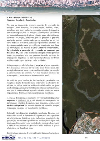 c. Em virtude da Limpeza do
Terreno e Instalações Provisórias

Na área de intervenção ocorrerá remoção de vegetação de
mangue. Outros materiais, tais como árvores, arbustos, raízes,
entulhos e solo inservível serão removidos visando desimpedir a
área a ser ocupada pela Via Mangue. A definição da faixa/área a
ser desmatada depende de vários critérios ainda não totalmente
definidos no projeto, entretanto para se proceder à presente
avaliação, está-se considerando que os caminhos de serviço
serão feitos do lado leste, com acesso pela malha existente ou
área desapropriada, o que gera, além da própria via, uma faixa
de intervenção a ela paralela de 25m. Com base nesses valores,
foi calculada a supressão de vegetação de mangue, que
totalizará 10,32ha. Todas as análises ora apresentadas partiram
desses pressupostos, pelo que qualquer alteração na forma de
execução ou traçado da via trará novos impactos que não foram
aqui apontados e precisarão ser então avaliados.

O impacto para o solo/subsolo será negativo pela sua supressão.
Nos locais onde o traçado da via cortar áreas de solo ainda não
antropizado deve-se tomar como medida mitigadora a separação
e armazenamento do horizonte “O” para posterior utilização da
terra vegetal existentes nestas áreas em outros locais.

Os critérios para localização das instalações provisórias em
relação ao trecho da via são muito importantes e definidores do
alcance de vários impactos ambientais relacionados, os quais
ainda não se podem avaliar por não estar definida sua localização,
mas que se recomenda que sejam localizadas nos locais menos
impactantes e dentro das melhores práticas de engenharia.

A limpeza do terreno e as instalações provisórias trarão impactos
negativos à qualidade do ar em virtude da ressuspensão de
particulados oriundos da operação das máquinas, assim, como
medida mitigadora, as mesmas devem ser mantidas sempre
reguladas e passando por manutenções periódicas.

Esta ação trará impactos negativos à qualidade da água, pois
nessa fase haverá a supressão de vegetação e esta apresenta
características de fixação do solo, melhorando as condições de
percolação, assim essa capacidade de purificação da água será
diminuída. Entretanto, como o solo local é muito argiloso (barro
e lodo) o mecanismo de percolação nele incidente é pouco
eficiente na purificação da água.

Em virtude da supressão de vegetação ocorrida nessa fase também

             R I M A D O P R O J E TO V I A M A N G U E              10
 
