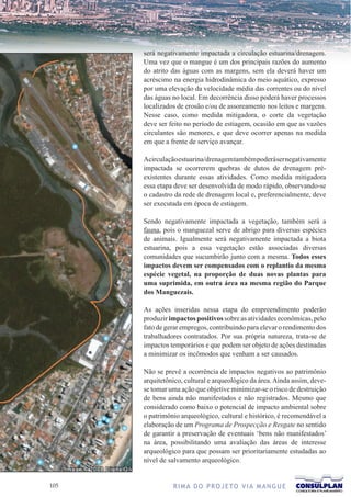 será negativamente impactada a circulação estuarina/drenagem.
      Uma vez que o mangue é um dos principais razões do aumento
      do atrito das águas com as margens, sem ela deverá haver um
      acréscimo na energia hidrodinâmica do meio aquático, expresso
      por uma elevação da velocidade média das correntes ou do nível
      das águas no local. Em decorrência disso poderá haver processos
      localizados de erosão e/ou de assoreamento nos leitos e margens.
      Nesse caso, como medida mitigadora, o corte da vegetação
      deve ser feito no período de estiagem, ocasião em que as vazões
      circulantes são menores, e que deve ocorrer apenas na medida
      em que a frente de serviço avançar.

      Acirculação estuarina/drenagem também poderá ser negativamente
      impactada se ocorrerem quebras de dutos de drenagem pré-
      existentes durante essas atividades. Como medida mitigadora
      essa etapa deve ser desenvolvida de modo rápido, observando-se
      o cadastro da rede de drenagem local e, preferencialmente, deve
      ser executada em época de estiagem.

      Sendo negativamente impactada a vegetação, também será a
      fauna, pois o manguezal serve de abrigo para diversas espécies
      de animais. Igualmente será negativamente impactada a biota
      estuarina, pois a essa vegetação estão associadas diversas
      comunidades que sucumbirão junto com a mesma. Todos esses
      impactos devem ser compensados com o replantio da mesma
      espécie vegetal, na proporção de duas novas plantas para
      uma suprimida, em outra área na mesma região do Parque
      dos Manguezais.

      As ações inseridas nessa etapa do empreendimento poderão
      produzir impactos positivos sobre as atividades econômicas, pelo
      fato de gerar empregos, contribuindo para elevar o rendimento dos
      trabalhadores contratados. Por sua própria natureza, trata-se de
      impactos temporários e que podem ser objeto de ações destinadas
      a minimizar os incômodos que venham a ser causados.

      Não se prevê a ocorrência de impactos negativos ao patrimônio
      arquitetônico, cultural e arqueológico da área. Ainda assim, deve-
      se tomar uma ação que objetive minimizar-se o risco de destruição
      de bens ainda não manifestados e não registrados. Mesmo que
      considerado como baixo o potencial de impacto ambiental sobre
      o patrimônio arqueológico, cultural e histórico, é recomendável a
      elaboração de um Programa de Prospecção e Resgate no sentido
      de garantir a preservação de eventuais ‘bens não manifestados’
      na área, possibilitando uma avaliação das áreas de interesse
      arqueológico para que possam ser prioritariamente estudadas ao
      nível de salvamento arqueológico.


10             R I M A D O P R O J E TO V I A M A N G U E
 
