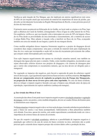 Verifica-se pelo traçado da Via Mangue, que ela implicará em aterros significativos (em cerca
de 60% do seu traçado atual) que necessitará de material de empréstimo de áreas de jazidas, que
deverão ser devidamente licenciadas na Região Metropolitana do Recife, o mais próximo possível
da área de intervenção.

O primeiro aterro acontecerá na bifurcação do rio Jordão, no local onde se origina o rio Pina, logo
após a afluência do Canal de Setúbal, estrangulando o fluxo d’água na calha natural do rio Pina.
Em seqüência, verifica-se, que seu traçado volta a interceptar em cerca de 50% da largura o fluxo
do rio Pina desde as proximidades da área destinada a reassentamento, até a rotatória de acesso
à antiga Rádio Pina. Mais adiante o traçado volta a interferir no fluxo do rio Pina, avançando
também em cerca de metade da sua largura, a partir da sua margem direita.

Como medida mitigadora desses impactos fortemente negativos o projeto de dragagem deverá
considerar duas etapas componentes: uma para a retirada do material mole para implantação da
base da via e outra que recomponha a seção útil ou área de escoamento pré-existente das calhas
que estejam sendo interceptadas pelo seu traçado.

Essa ação impacta negativamente não apenas na circulação estuarina natural, mas também na
drenagem das águas pluviais para o estuário. Então, como medida mitigadora, recomenda-se que
sejam observados critérios técnicos nos projetos de dragagem e do sistema de drenagem para
que o aterro não comprometa os escoamentos naturais, que na área devem ser dirigidos para o
manguezal.

Na vegetação os impactos são negativos, pois haverá a supressão de parte da cobertura vegetal
através dessa ação, o que igualmente repercutirá na fauna terrestre e na biota estuarina. Os impactos
devem ser compensados através de replantio na própria área do Parque dos Manguezais,
na proporção de duas novas árvores para cada uma suprimida. No caso da fauna residente,
deve-se mitigar o impacto negativo fazendo com que a limpeza seja efetuada antes da época de
reprodução, especialmente de espécie endêmica (sanhaçu-do-mangue).


g. Em virtude das Obras d’Arte

A construção das obras d’arte pode trazer impactos negativos para a circulação estuarina e vegetação
de mangue, assim, nas pontes, como medida mitigadora, devem ser usadas fôrmas deslizantes para
se diminuírem esses impactos.

Na biota estuarina o impacto negativo deve-se à turvação da água, trazendo substâncias perturbadoras
para o banco de sururu e sua fauna acompanhante. Indiretamente a flora planctônica também
será afetada. Essa área, apesar de restrita, está sendo especialmente considerada tendo em vista a
importância do extenso banco de sururu ali existente.

No que diz respeito à atividade econômica, admite-se a possibilidade de impactos negativos à
população que sobrevive da cata de sururu do banco existente na área; entretanto não se pode
precisar qual a extensão desse impacto porque não existem dados sobre a produção da área.



107                                          R I M A D O P R O J E TO V I A M A N G U E
 