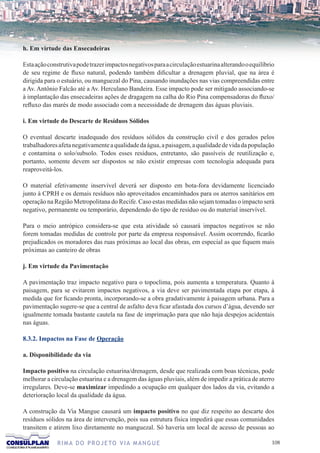 h. Em virtude das Ensecadeiras

Esta ação construtiva pode trazer impactos negativos para a circulação estuarina alterando o equilíbrio
de seu regime de fluxo natural, podendo também dificultar a drenagem pluvial, que na área é
dirigida para o estuário, ou manguezal do Pina, causando inundações nas vias compreendidas entre
a Av. Antônio Falcão até a Av. Herculano Bandeira. Esse impacto pode ser mitigado associando-se
à implantação das ensecadeiras ações de dragagem na calha do Rio Pina compensadoras do fluxo/
refluxo das marés de modo associado com a necessidade de drenagem das águas pluviais.

i. Em virtude do Descarte de Resíduos Sólidos

O eventual descarte inadequado dos resíduos sólidos da construção civil e dos gerados pelos
trabalhadores afeta negativamente a qualidade da água, a paisagem, a qualidade de vida da população
e contamina o solo/subsolo. Todos esses resíduos, entretanto, são passíveis de reutilização e,
portanto, somente devem ser dispostos se não existir empresas com tecnologia adequada para
reaproveitá-los.

O material efetivamente inservível deverá ser disposto em bota-fora devidamente licenciado
junto à CPRH e os demais resíduos não aproveitados encaminhados para os aterros sanitários em
operação na Região Metropolitana do Recife. Caso estas medidas não sejam tomadas o impacto será
negativo, permanente ou temporário, dependendo do tipo de resíduo ou do material inservível.

Para o meio antrópico considera-se que esta atividade só causará impactos negativos se não
forem tomadas medidas de controle por parte da empresa responsável. Assim ocorrendo, ficarão
prejudicados os moradores das ruas próximas ao local das obras, em especial as que fiquem mais
próximas ao canteiro de obras

j. Em virtude da Pavimentação

A pavimentação traz impacto negativo para o topoclima, pois aumenta a temperatura. Quanto à
paisagem, para se evitarem impactos negativos, a via deve ser pavimentada etapa por etapa, à
medida que for ficando pronta, incorporando-se a obra gradativamente à paisagem urbana. Para a
pavimentação sugere-se que a central de asfalto deva ficar afastada dos cursos d’água, devendo ser
igualmente tomada bastante cautela na fase de imprimação para que não haja despejos acidentais
nas águas.

8.3.2. Impactos na Fase de Operação

a. Disponibilidade da via

Impacto positivo na circulação estuarina/drenagem, desde que realizada com boas técnicas, pode
melhorar a circulação estuarina e a drenagem das águas pluviais, além de impedir a prática de aterro
irregulares. Deve-se maximizar impedindo a ocupação em qualquer dos lados da via, evitando a
deterioração local da qualidade da água.

A construção da Via Mangue causará um impacto positivo no que diz respeito ao descarte dos
resíduos sólidos na área de intervenção, pois sua estrutura física impedirá que essas comunidades
transitem e atirem lixo diretamente no manguezal. Só haveria um local de acesso de pessoas ao

              R I M A D O P R O J E TO V I A M A N G U E                                              10
 