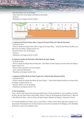 - Passeios laterais com 3m de largura;
- Área verde com 1m de largura separando as duas pistas;
- Ciclovia;
- Plataforma com largura total de 24,40m.




Vista esquemática desta seção.

c. Segmento do Final da Ponte sobre a Lagoa do Encanta Moça até a Rua do Patrocínio
- Extensão de 93m
- Pista no sentido de tráfego Ponte sobre a Lagoa do Encanta Moça – Túnel da Rua Manoel de Brito com
duas faixas de tráfego e largura total de 7m;
- Passeios laterais com 3m de largura.
- Ciclovia;
- Plataforma com largura total de 16,40m.

d. Segmento da Rua do Patrocínio à Rua Barão de Santo Ângelo
- Extensão de 68m
- Pista no sentido de tráfego Rua do Patrocínio – Rua Barão de Santo Ângelo com duas faixas de tráfego e
largura total de 7m;
- Passeio lateral esquerdo com 3m de largura;
- Área verde pelo lado direito;
- Plataforma com largura total de 10m.

e. Segmento da Rua Barão de Santo Ângelo até o Túnel da Rua Manoel de Brito
- Extensão de 95m
- Pista no sentido de tráfego Rua Barão de Santo Ângelo – Túnel da Rua Manoel de Brito com duas faixas
de tráfego e largura total de 7m;
- Passeios laterais com 3m de largura;
- Plataforma com largura total de 13m.

f. Vias Secundárias
Com a mesma seção transversal acima apresentada (letra e) foram projetadas as vias secundárias, no bairro
do Pina, das ruas Jamil Asfora, Paulo Mafra, Dirceu T. Brito; do Prolongamento da Rua Dirceu T. Brito até
a Rua Manoel de Brito; e das ruas Braço de Santo Ângelo, Marquês de Alegrete e Nogueira de Souza.

Na Avenida República do Líbano, entre as ruas Dirceu T. Brito e Jemil Asfora, pelo lado esquerdo ao es-
taqueamento foi projetada uma via lateral externa ao muro de terra armada da Via Mangue, com a finalidade
de permitir o acesso dos moradores locais.




11                                            R I M A D O P R O J E TO V I A M A N G U E
 