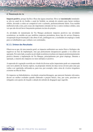 d. Manutenção da via

Impacto positivo, porque facilita o fluxo das águas estuarinas. Deve ser maximizado instalando-
se tela no canal do rio Jordão e canal de Setúbal, na entrada do estuário para barrar resíduos
sólidos, devendo a coleta ser compatível com o acúmulo, preferencialmente diária. Essa medida
melhoraria toda a área, pois essas são importantes entradas de lixo e outros resíduos sólidos, uma
vez que não deverá haver lançamento pontuais na área do projeto.

As atividades de manutenção da Via Mangue produzem impactos positivos nas atividades
econômicas, na medida em que mobiliza empresas prestadoras desse tipo de serviço (limpeza,
recuperação da pavimentação e das obras d´arte, jardinagem etc.), resultando em emprego e renda
para os trabalhadores que venham a ser contratados.

8.3.3. Síntese dos Resultados

Observou-se que, de uma maneira geral, os impactos ambientais nos meios físico e biológico são
negativos na fase de implantação, mas que praticamente desaparecem quando a via entrar em
operação. Por outro lado, as ações na atividade econômica resultam em impacto predominantemente
positivo durante a implantação da Via Mangue, principalmente por gerar emprego. Durante a
operação, a maioria dos impactos no meio antrópico é positivo.

A supressão de vegetação ocorrida em virtude de diversas ações impactantes pode ser compensada
com novo plantio de mesma espécie, na proporção mínima de duas novas árvores para uma que
venha a ser suprimida, utilizando-se, para isso, por exemplo, toda a área de viveiros irregulares
existente na Ilha de Deus.

Os impactos na hidrodinâmica, circulação estuarina/drenagem, que parecem bastante relevantes,
devem ser melhor avaliados quando elaborado o projeto básico, mas, por certo, precisam ser
mitigados com ajustes de traçado e adoção do método de dragagem aqui sugerido.




             R I M A D O P R O J E TO V I A M A N G U E                                          110
 