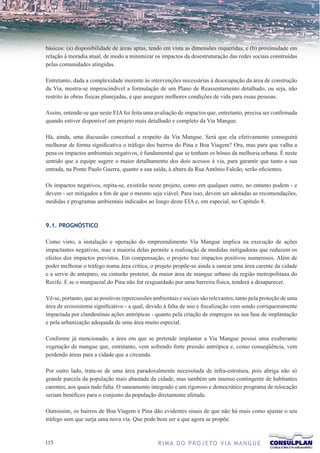 básicos: (a) disponibilidade de áreas aptas, tendo em vista as dimensões requeridas, e (b) proximidade em
relação à moradia atual, de modo a minimizar os impactos da desestruturação das redes sociais construídas
pelas comunidades atingidas.

Entretanto, dada a complexidade inerente às intervenções necessárias à desocupação da área de construção
da Via, mostra-se imprescindível a formulação de um Plano de Reassentamento detalhado, ou seja, não
restrito às obras físicas planejadas, e que assegure melhores condições de vida para essas pessoas.

Assim, entende-se que neste EIA foi feita uma avaliação de impactos que, entretanto, precisa ser confirmada
quando estiver disponível um projeto mais detalhado e completo da Via Mangue.

Há, ainda, uma discussão conceitual a respeito da Via Mangue. Será que ela efetivamente conseguirá
melhorar de forma significativa o tráfego dos bairros do Pina e Boa Viagem? Ora, mas para que valha a
pena os impactos ambientais negativos, é fundamental que se tenham os bônus da melhoria urbana. É neste
sentido que a equipe sugere o maior detalhamento dos dois acessos à via, para garantir que tanto a sua
entrada, na Ponte Paulo Guerra, quanto a sua saída, à altura da Rua Antônio Falcão, serão eficientes.

Os impactos negativos, repita-se, existirão neste projeto, como em qualquer outro, no entanto podem - e
devem - ser mitigados a fim de que o mesmo seja viável. Para isso, devem ser adotadas as recomendações,
medidas e programas ambientais indicados ao longo deste EIA e, em especial, no Capítulo 8.



9.1. PROGNÓSTICO

Como visto, a instalação e operação do empreendimento Via Mangue implica na execução de ações
impactantes negativas, mas a maioria delas permite a realização de medidas mitigadoras que reduzem os
efeitos dos impactos previstos. Em compensação, o projeto traz impactos positivos numerosos. Além de
poder melhorar o tráfego numa área crítica, o projeto propõe-se ainda a sanear uma área carente da cidade
e a servir de anteparo, ou cinturão protetor, da maior área de mangue urbano da região metropolitana do
Recife. E se o manguezal do Pina não for resguardado por uma barreira física, tenderá a desaparecer.

Vê-se, portanto, que as positivas repercussões ambientais e sociais são relevantes, tanto pela proteção de uma
área de ecossistema significativo - a qual, devido à falta de uso e fiscalização vem sendo corriqueiramente
impactada por clandestinas ações antrópicas - quanto pela criação de empregos na sua fase de implantação
e pela urbanização adequada de uma área muito especial.

Conforme já mencionado, a área em que se pretende implantar a Via Mangue possui uma exuberante
vegetação de mangue que, entretanto, vem sofrendo forte pressão antrópica e, como conseqüência, vem
perdendo áreas para a cidade que a circunda.

Por outro lado, trata-se de uma área paradoxalmente necessitada de infra-estrutura, pois abriga não só
grande parcela da população mais abastada da cidade, mas também um imenso contingente de habitantes
carentes, aos quais tudo falta. O saneamento integrado e um rigoroso e democrático programa de relocação
seriam benéficos para o conjunto da população diretamente afetada.

Outrossim, os bairros de Boa Viagem e Pina dão evidentes sinais de que não há mais como ajustar o seu
tráfego sem que surja uma nova via. Que pode bem ser a que agora se propõe.


11                                              R I M A D O P R O J E TO V I A M A N G U E
 