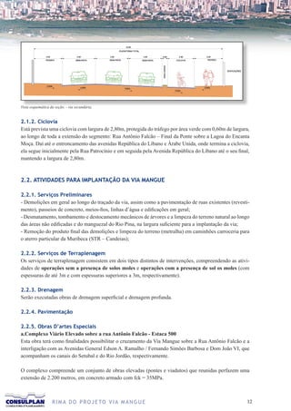 Vista esquemática da seção. - via secundária.


2.1.2. Ciclovia
Está prevista uma ciclovia com largura de 2,80m, protegida do tráfego por área verde com 0,60m de largura,
ao longo de toda a extensão do segmento: Rua Antônio Falcão – Final da Ponte sobre a Lagoa do Encanta
Moça. Daí até o entroncamento das avenidas República do Líbano e Árabe Unida, onde termina a ciclovia,
ela segue inicialmente pela Rua Patrocínio e em seguida pela Avenida República do Líbano até o seu final,
mantendo a largura de 2,80m.



2.2. ATIVIDADES PARA IMPLANTAÇÃO DA VIA MANGUE

2.2.1. Serviços Preliminares
- Demolições em geral ao longo do traçado da via, assim como a pavimentação de ruas existentes (revesti-
mento), passeios de concreto, meios-fios, linhas d’água e edificações em geral;
- Desmatamento, tombamento e destocamento mecânicos de árvores e a limpeza do terreno natural ao longo
das áreas não edificadas e do manguezal do Rio Pina, na largura suficiente para a implantação da via;
- Remoção do produto final das demolições e limpeza do terreno (metralha) em caminhões carroceria para
o aterro particular da Muribeca (STR – Candeias);

2.2.2. Serviços de Terraplenagem
Os serviços de terraplenagem consistem em dois tipos distintos de intervenções, compreendendo as ativi-
dades de operações sem a presença de solos moles e operações com a presença de sol os moles (com
espessuras de até 3m e com espessuras superiores a 3m, respectivamente).

2.2.3. Drenagem
Serão executadas obras de drenagem superficial e drenagem profunda.

2.2.4. Pavimentação

2.2.5. Obras D’artes Especiais
a.Complexo Viário Elevado sobre a rua Antônio Falcão - Estaca 500
Esta obra terá como finalidades possibilitar o cruzamento da Via Mangue sobre a Rua Antônio Falcão e a
interligação com as Avenidas General Edson A. Ramalho / Fernando Simões Barbosa e Dom João VI, que
acompanham os canais do Setubal e do Rio Jordão, respectivamente.

O complexo compreende um conjunto de obras elevadas (pontes e viadutos) que reunidas perfazem uma
extensão de 2.200 metros, em concreto armado com fck = 35MPa.



                   R I M A D O P R O J E TO V I A M A N G U E                                           12
 
