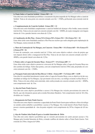 b. Ponte Sobre o Canal do Setúbal - Estaca 505 + 12
Esta obra terá como finalidade possibilitar o cruzamento da pista esquerda da Via Mangue sobre o canal do
Setúbal. Trata-se de uma ponte em concreto armado com fck = 35MPa, perfazendo uma extensão total de
36m.

c. Complementação do Canal do Setúbal - Estaca 505 + 12
Esta obra terá como finalidade complementar o canal do Setúbal até alcançar o Rio Jordão, numa extensão
total de 62m. Trata-se de um canal em concreto armado com fck = 40MPa, de seção retangular com largura
interna de 11m e paredes laterais com altura de 3,25m.

d. Canalizações do Rio Pina - Estaca 512 à Estaca 525 e Estaca 534 + 10 à Estaca 541 + 10
Estas obras terão como finalidade canalizar o Rio Pina nos trechos que serão atingidos pela implantação da
Via Mangue, numa extensão de 400m.

e. Muro de Contenção da Via Mangue, em Concreto - Estaca 506 + 14 à Estaca 665 + 10 e Estaca 671
à Estaca 678 + 16
O muro de contenção, com extensão total de 3.336m, terá como objetivo reduzir a área do projeto que
tem impacto direto sobre o manguezal do Rio Pina. Trata-se de um muro em concreto armado com fck =
40MPa, com parede lateral com altura de 3,25m.

f. Pontes sobre a Lagoa do Encanta Moça - Estaca 677 + 15 à Estaca 689 + 5
Estas obras terão como objetivo promover a travessia da Via Mangue sobre a Lagoa do Encanta Moça nos
dois sentidos de tráfego. Serão duas pontes, com um comprimento total de 230m cada, projetadas em con-
creto estrutural com fck = 35MPa.

g. Passagem Semi-enterrada da Rua Dirceu T. Brito - Estaca 689 + 5 à Estaca 689 + 14,90
Esta obra foi concebida lateralmente à ponte sobre a Lagoa do Encanta Moça, com os objetivos de dar con-
tinuidade ao tráfego da Via Mangue, cujo pavimento será seu teto, e ao tráfego existente na Rua Dirceu T.
Brito. Trata-se de uma célula semi-enterrada, toda confeccionada em concreto armado com fck = 40MPa,
com comprimento total de 33m.

h. Alça da Ponte Paulo Guerra
Esta obra tem como objetivo possibilitar o acesso à Via Mangue dos veículos provenientes do centro do
Recife, que não desejarem passar pela avenida Herculano Bandeira. Terá comprimento total de 363,10m,
divididos em 3 trechos.

i. Alargamento da Ponte Paulo Guerra
Esta obra tem como objetivo aumentar a capacidade da Ponte Paulo Guerra para melhorar o fluxo de tráfego
no sentido centro-subúrbio e possibilitar o acesso à Via Mangue. Ela é toda lateral à Ponte Paulo Guerra,
possui a mesma quantidade de vãos da ponte original e terá comprimento de 287m e largura de 6,0 me-
tros.

j. Alça do Viaduto João Paulo II para a Avenida Saturnino de Brito
Esta obra tem como objetivo possibilitar que os veículos provenientes do centro possam acessar a Via
Mangue pela Avenida Saturnino de Brito, evitando conflitos de trânsito sobre a Ponte Paulo Guerra. Terá
extensão de 258m e largura de 9,80m.




13                                             R I M A D O P R O J E TO V I A M A N G U E
 