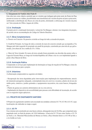 k. Alargamento do Viaduto João Paulo II
Esta obra tem como objetivo permitir que os veículos que trafegam pela pista norte da Ponte do Pina
possam ter acesso ao viaduto, possibilitando uma transferência de veículos da pista sul para a pista norte,
melhorando a distribuição dos fluxos em cima da ponte, eliminando a sobrecarga de veículos da pista
sul. Terá extensão de 290m e largura de 6,80m.

2.2.6. Sinalização
O projeto prevê a sinalização horizontal e vertical da Via Mangue e demais vias integrantes do projeto,
de acordo com as recomendações do Código de Trânsito Brasileiro.

2.2.7. Obras Complementares
a. Passeio em Concreto: Os passeios existirão ao longo de toda a extensão do projeto.

b. Gradil de Proteção: Ao longo de toda a extensão do muro de concreto armado que acompanha a Via
Mangue pelo lado esquerdo foi projetado um gradil de proteção, constituído por uma tela de aço galva-
nizado, com altura de 2m e malha de 10 x 15mm.

c. Muro de Terra Armada: Os muros de terra armada foram projetados nas descidas das pontes sobre a
Lagoa do Encanta Moça, ao longo da Avenida República do Líbano e da via a ser implantada ligando a
ponte à Rua Manoel de Brito.

2.2.8. Iluminação Pública
Compreende os serviços para implantação da iluminação ao longo do traçado da Via Mangue e áreas de
entorno de interesse para o projeto.

2.2.9. Urbanismo
A urbanização compreenderá as seguintes atividades:

- Recuperação das áreas degradadas pelas intervenções para implantação do empreendimento, através
de tratamento paisagístico adequado, contemplando áreas de convívio e recantos, plantio de árvores de
médio porte, canteiros e jardins gramados e equipamentos necessários, tais como bancos, brinquedos
etc.;
- Plantio de grama nos canteiros delimitadores da via e da ciclovia;
- Implantação de dispositivos de acessibilidade para pessoas com dificuldade de locomoção, de acordo
com os requisitos legais aplicáveis.

2.3. PROJETO DE ESGOTAMENTO SANITÁRIO

O Projeto de esgotamento sanitário será executado nas unidades coletoras UC-79, UC-80 e UC-87, cujas
localizações são indicadas no mapa a seguir.

2.3.1. UC-79
Esse sistema será constituído por uma bacia coletora, abrangendo área de 64,43ha, que comportará uma
população total, no final do projeto, de 5.016 habitantes. A bacia da UC-79 tem como limites a UC-78
ao Norte; a Av. Marechal Mascarenhas de Moraes ao Oeste; a Rua Almeida Júnior e a UC-80 ao Sul; e
o rio Jordão ao Leste.




               R I M A D O P R O J E TO V I A M A N G U E                                                     1
 