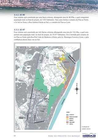 2.3.2. UC-80
Esse sistema será constituído por uma bacia coletora, abrangendo área de 40,95ha, a qual comportará
população total, no final do projeto, de 3.852 habitantes. Tem como limites o estuário do Pina ao Norte;
a Av.Sul ao Oeste; a Rua Antônio Falcão ao Sul; e o estuário do Pina ao Leste.



2.3.3. UC-87
Esse sistema será constituído por três bacias coletoras abrangendo uma área de 116,14ha, a qual com-
portará uma população total, no final do projeto, de 35.937 habitantes. Ela é limitada pelo estuário do
rio Pina ao Norte; pela Rua Prof. João de Medeiros a Oeste; pela Av. Domingos Ferreira a Leste; e pela
confluência dessas duas vias ao Sul.




                                                                                              Localização das
                                                                                              unidades coletoras




1                                             R I M A D O P R O J E TO V I A M A N G U E
 