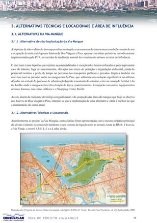 3. ALTERNATIVAS TÉCNICAS E LOCACIONAIS E ÁREA DE INFLUÊNCIA
3.1. ALTERNATIVAS DA VIA MANGUE

3.1.1. Alternativa de não Implantação da Via Mangue

A hipótese de não realização do empreendimento implica na manutenção das mesmas condições atuais de uso
e ocupação do solo e tráfego nos bairros de Boa Viagem e Pina, apenas com obras paliativas periodicamente
implementadas pela PCR, acrescidas da tendência natural do crescimento urbano na área de influência.

O não fazer é uma hipótese que reprime as potencialidades e vocações dos bairros enfocados e pode representar
caos de trânsito, fuga de investimentos, elevação dos níveis de poluição e degradação ambiental, perda do
potencial turístico e perda de tempo no percurso dos transportes públicos e privados. Implica também em
conviver com as pressões sobre os manguezais do Pina, que sofreram uma redução significativa nas últimas
décadas em virtude do processo de urbanização havido a montante do estuário, entre os canais de Setúbal e do
rio Jordão, onde o mangue cedeu à favelização da área e, posteriormente, à ocupação com outros equipamentos
urbanos formais, tais como edifícios e o Shopping Center Recife.

Assim, diante da realidade de tráfego congestionado e de ocupação das áreas de mangue que hoje se observa
nos bairros de Boa Viagem e Pina, entende-se que a implantação de uma alternativa viária é melhor do que
a manutenção do status atual.

3.1.2. Alternativas Técnicas e Locacionais

Anteriormente ao projeto da Via Mangue, outras idéias foram apresentadas com o mesmo objetivo principal
de aliviar o trânsito na zona sul e melhorar o seu sistema de ligação com as demais zonas da RMR: a Ecovia,
a Via Verde, o metrô S.M.I.L.E e a Linha Verde.




Traçados dos Projetos da Ecovia (linha tracejada) e do Metrô S.M.I.L.E. Fonte: Revista Fácil Nordeste, ed. 18, Junho/Julho 2000.


                 R I M A D O P R O J E TO V I A M A N G U E                                                                  1
 