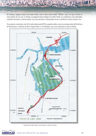 do sistema. Alguns críticos da Linha Verde viam a obra como sendo “elitista”, uma vez que excluía os
mais pobres de seu uso. Contudo, ao pagarem para trafegar na Linha Verde, os condutores mais abastados
estariam aliviando o trânsito pelas vias convencionais, financiando assim a melhoria no fluxo destas vias.

Esse projeto, entretanto, não foi levado adiante pela PCR, surgindo então, como nova proposição da Prefeitura
do Recife para o trânsito de Boa Viagem-Pina, a Via Mangue, que será a alternativa aqui avaliada.




                        Traçado da Linha Verde contornando o estuário do Pina.




              R I M A D O P R O J E TO V I A M A N G U E                                                   20
 