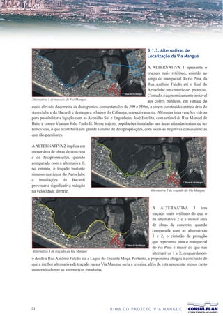 3.1.3. Alternativas de
                                                                       Localização da Via Mangue

                                                                      A ALTERNATIVA 1 apresenta o
                                                                      traçado mais retilíneo, criando ao
                                                                      longo do manguezal do rio Pina, da
                                                                      Rua Antônio Falcão até o final do
                                                                      Aeroclube, um cinturão de proteção.
                                                                      Contudo, é economicamente inviável
Alternativa 1 de traçado da Via Mangue
                                                                      aos cofres públicos, em virtude do
custo elevado decorrente de duas pontes, com extensões de 300 e 350m, a serem construídas entre a área do
Aeroclube e da Bacardi e desta para o bairro do Cabanga, respectivamente. Além das intervenções viárias
para possibilitar a ligação com as Avenidas Sul e Engenheiro José Estelita, com o túnel da Rua Manoel de
Brito e com o Viaduto João Paulo II. Nesse trajeto, populações instaladas nas áreas afetadas teriam de ser
removidas, o que acarretaria um grande volume de desapropriações, com todas as negativas conseqüências
que são peculiares.

A ALTERNATIVA 2 implica em
menor área de obras de concreto
e de desapropriações, quando
comparada com a alternativa 1,
no entanto, o traçado bastante
sinuoso nas áreas do Aeroclube
e imediações da Bacardi
provocaria significativa redução
na velocidade diretriz.                                                  Alternativa 2 de traçado da Via Mangue




                                                                           A ALTERNATIVA 3 tem
                                                                           traçado mais retilíneo do que o
                                                                           da alternativa 2 e a menor área
                                                                           de obras de concreto, quando
                                                                           comparada com as alternativas
                                                                           1 e 2, o cinturão de proteção
                                                                           que representa para o manguezal
                                                                           do rio Pina é maior do que nas
Alternativa 3 de traçado da Via Mangue
                                                                           alternativas 1 e 2, resguardando-
o desde a Rua Antônio Falcão até a Lagoa do Encanta Moça. Portanto, a proponente chegou à conclusão de
que a melhor alternativa de traçado para a Via Mangue seria a terceira, além de esta apresentar menor custo
monetário dentre as alternativas estudadas.




21                                              R I M A D O P R O J E TO V I A M A N G U E
 