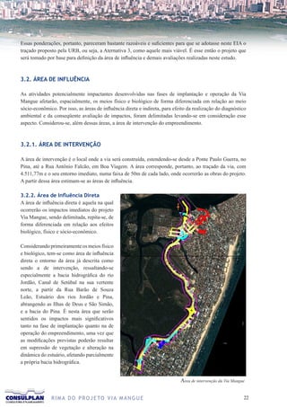 Essas ponderações, portanto, pareceram bastante razoáveis e suficientes para que se adotasse neste EIA o
traçado proposto pela URB, ou seja, a Aternativa 3, como aquele mais viável. É esse então o projeto que
será tomado por base para definição da área de influência e demais avaliações realizadas neste estudo.



3.2. ÁREA DE INFLUÊNCIA

As atividades potencialmente impactantes desenvolvidas nas fases de implantação e operação da Via
Mangue afetarão, espacialmente, os meios físico e biológico de forma diferenciada em relação ao meio
sócio-econômico. Por isso, as áreas de influência direta e indireta, para efeito da realização do diagnóstico
ambiental e da conseqüente avaliação de impactos, foram delimitadas levando-se em consideração esse
aspecto. Considerou-se, além dessas áreas, a área de intervenção do empreendimento.



3.2.1. ÁREA DE INTERVENÇÃO

A área de intervenção é o local onde a via será construída, estendendo-se desde a Ponte Paulo Guerra, no
Pina, até a Rua Antônio Falcão, em Boa Viagem. A área corresponde, portanto, ao traçado da via, com
4.511,77m e o seu entorno imediato, numa faixa de 50m de cada lado, onde ocorrerão as obras do projeto.
A partir dessa área estimam-se as áreas de influência.

3.2.2. Área de Influência Direta
A área de influência direta é aquela na qual
ocorrerão os impactos imediatos do projeto
Via Mangue, sendo delimitada, repita-se, de
forma diferenciada em relação aos efeitos
biológico, físico e sócio-econômico.

Considerando primeiramente os meios físico
e biológico, tem-se como área de influência
direta o entorno da área já descrita como
sendo a de intervenção, ressaltando-se
especialmente a bacia hidrográfica do rio
Jordão, Canal de Setúbal na sua vertente
norte, a partir da Rua Barão de Souza
Leão, Estuário dos rios Jordão e Pina,
abrangendo as Ilhas de Deus e São Simão,
e a bacia do Pina. É nesta área que serão
sentidos os impactos mais significativos
tanto na fase de implantação quanto na de
operação do empreendimento, uma vez que
as modificações previstas poderão resultar
em supressão de vegetação e alteração na
dinâmica do estuário, afetando parcialmente
a própria bacia hidrográfica.


                                                                             Area de intervenção da Via Mangue


              R I M A D O P R O J E TO V I A M A N G U E                                                     22
 