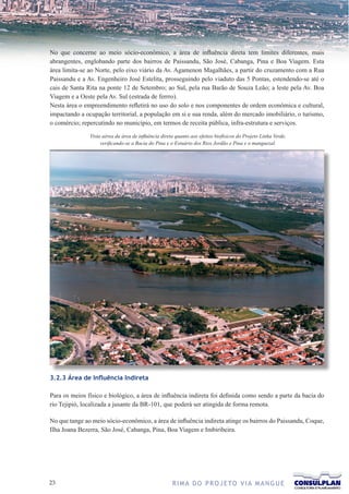 No que concerne ao meio sócio-econômico, a área de influência direta tem limites diferentes, mais
abrangentes, englobando parte dos bairros de Paissandu, São José, Cabanga, Pina e Boa Viagem. Esta
área limita-se ao Norte, pelo eixo viário da Av. Agamenon Magalhães, a partir do cruzamento com a Rua
Paissandu e a Av. Engenheiro José Estelita, prosseguindo pelo viaduto das 5 Pontas, estendendo-se até o
cais de Santa Rita na ponte 12 de Setembro; ao Sul, pela rua Barão de Souza Leão; a leste pela Av. Boa
Viagem e a Oeste pela Av. Sul (estrada de ferrro).
Nesta área o empreendimento refletirá no uso do solo e nos componentes de ordem econômica e cultural,
impactando a ocupação territorial, a população em si e sua renda, além do mercado imobiliário, o turismo,
o comércio; repercutindo no município, em termos de receita pública, infra-estrutura e serviços.

               Vista aérea da área de influência direta quanto aos efeitos biofísicos do Projeto Linha Verde,
                    verificando-se a Bacia do Pina e o Estuário dos Rios Jordão e Pina e o manguezal.




3.2.3 Área de Influência Indireta

Para os meios físico e biológico, a área de influência indireta foi definida como sendo a parte da bacia do
rio Tejipió, localizada a jusante da BR-101, que poderá ser atingida de forma remota.

No que tange ao meio sócio-econômico, a área de influência indireta atinge os bairros do Paissandu, Coque,
Ilha Joana Bezerra, São José, Cabanga, Pina, Boa Viagem e Imbiribeira.




23                                                    R I M A D O P R O J E TO V I A M A N G U E
 