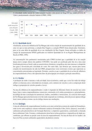 A velocidade média mensal do vento (estação Curado) varia pouco ao longo do ano, sendo próxima de
       3,0m/s, predominando a direção Sudeste (CPRH, 1999).


                   4,0
     Velocidade
                   3,0
media mensal do
 vento (Estação    2,0

  Curado, 1989     1,0
 – 1998, CPRH,
                  Velocidade do vento (m/s)
                   0,0
         1999)            JAN   FEV    MAR      ABR    MAI     JUN     JUL    AGO     SET    OUT     NOV    DEZ




       4.1.2. Qualidade do Ar
       Atualmente, na área de influência da Via Mangue não existe estação de monitoramento de qualidade do ar,
       uma vez que as mais próximas, a estação Boa Viagem e a estação IPSEP, foram desativadas. Entretanto,
       para se ter uma idéia da qualidade do ar nas imediações de Boa Viagem, foram utilizados os dados da
       estação de monitoramento IPSEP, publicados no relatório Qualidade do Ar na Região Metropolitana de
       Recife (CPRH, 1999).

       As concentrações dos parâmetros monitorados pela CPRH revelam que a qualidade do ar da estação
       Ipsep esteve sempre abaixo dos padrões CONAMA. Isso pode ser justificado pelo fato de a área estar
       localizada próxima ao litoral, onde as características climáticas e orográficas são mais intensas e a dispersão
       dos gases é favorecida pela velocidade do vento. Por outro lado, vale destacar que, mesmo para outras
       estações de monitoramento da rede da CPRH, pouquíssimas vezes ocorreram eventos que superaram as
       concentrações preconizadas na legislação. Portanto, conclui-se que a qualidade do ar na área de influência
       do empreendimento é boa e não apresenta fator de preocupação em relação à poluição atmosférica.

       4.1.3. Ruídos
       A produção do ruído é inerente a toda atividade sócio-econômica, sendo que o nível de ruído do tráfego
       urbano se relaciona com a velocidade da circulação, com o número de veículos e com a composição deste
       tráfego (a proporção de veículos pesados e leves).

       Na área de influência do empreendimento o ruído é originado de diferentes fontes de emissão tais como
       bares, lojas e outros empreendimentos comerciais; construção civil, ruídos aeronáuticos e, principalmente,
       do tráfego devido à circulação de automóveis, ônibus, caminhões e motocicletas. Já a área de intervenção
       da Via Mangue apresenta baixíssimo nível de ruído originado na vizinhança, além de possuir apenas tráfego
       local, muito embora existam vias de tráfego intenso nas imediações.

       4.1.4. Geologia
       A área de influência do empreendimento localiza-se no setor sul da faixa costeira do estado de Pernambuco,
       onde ocorre uma seqüência vulcano-sedimentar cretácica (Formações Cabo, Estiva, Ipojuca), associada a
       sedimentos plio-pleistocênicos da Formação Barreiras e a depósitos quaternários, constituindo a chamada
       bacia sedimentar Cabo. Formam o embasamento desta bacia rochas graníticas e migmatíticas de idade pre-
       cambriana, que afloram na porção oeste da área do empreendimento. Na área da bacia do rio Jordão e da
       bacia do Pina ocorrem sedimentos quaternários da planície costeira.




       27                                               R I M A D O P R O J E TO V I A M A N G U E
 