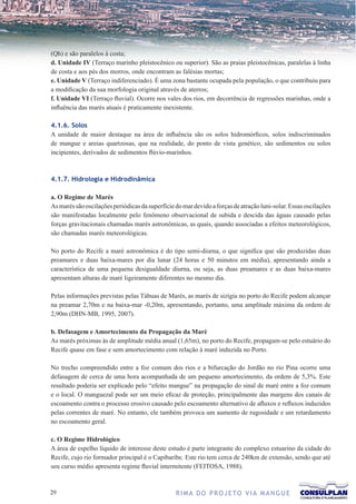 (Qh) e são paralelos à costa;
d. Unidade IV (Terraço marinho pleistocênico ou superior). São as praias pleistocênicas, paralelas à linha
de costa e aos pés dos morros, onde encontram as falésias mortas;
e. Unidade V (Terraço indiferenciado). É uma zona bastante ocupada pela população, o que contribuiu para
a modificação da sua morfologia original através de aterros;
f. Unidade VI (Terraço fluvial). Ocorre nos vales dos rios, em decorrência de regressões marinhas, onde a
influência das marés atuais é praticamente inexistente.

4.1.6. Solos
A unidade de maior destaque na área de influência são os solos hidromórficos, solos indiscriminados
de mangue e areias quartzosas, que na realidade, do ponto de vista genético, são sedimentos ou solos
incipientes, derivados de sedimentos flúvio-marinhos.



4.1.7. Hidrologia e Hidrodinâmica

a. O Regime de Marés
As marés são oscilações periódicas da superfície do mar devido a forças de atração luni-solar. Essas oscilações
são manifestadas localmente pelo fenômeno observacional de subida e descida das águas causado pelas
forças gravitacionais chamadas marés astronômicas, as quais, quando associadas a efeitos meteorológicos,
são chamadas marés meteorológicas.

No porto do Recife a maré astronômica é do tipo semi-diurna, o que significa que são produzidas duas
preamares e duas baixa-mares por dia lunar (24 horas e 50 minutos em média), apresentando ainda a
característica de uma pequena desigualdade diurna, ou seja, as duas preamares e as duas baixa-mares
apresentam alturas de maré ligeiramente diferentes no mesmo dia.

Pelas informações previstas pelas Tábuas de Marés, as marés de sizígia no porto do Recife podem alcançar
na preamar 2,70m e na baixa-mar -0,20m, apresentando, portanto, uma amplitude máxima da ordem de
2,90m (DHN-MB, 1995, 2007).

b. Defasagem e Amortecimento da Propagação da Maré
As marés próximas às de amplitude média anual (1,65m), no porto do Recife, propagam-se pelo estuário do
Recife quase em fase e sem amortecimento com relação à maré induzida no Porto.

No trecho compreendido entre a foz comum dos rios e a bifurcação do Jordão no rio Pina ocorre uma
defasagem de cerca de uma hora acompanhada de um pequeno amortecimento, da ordem de 5,3%. Este
resultado poderia ser explicado pelo “efeito mangue” na propagação do sinal de maré entre a foz comum
e o local. O manguezal pode ser um meio eficaz de proteção, principalmente das margens dos canais de
escoamento contra o processo erosivo causado pelo escoamento alternativo de afluxos e refluxos induzidos
pelas correntes de maré. No entanto, ele também provoca um aumento de rugosidade e um retardamento
no escoamento geral.

c. O Regime Hidrológico
A área de espelho líquido de interesse deste estudo é parte integrante do complexo estuarino da cidade do
Recife, cujo rio formador principal é o Capibaribe. Este rio tem cerca de 240km de extensão, sendo que até
seu curso médio apresenta regime fluvial intermitente (FEITOSA, 1988).


2                                               R I M A D O P R O J E TO V I A M A N G U E
 