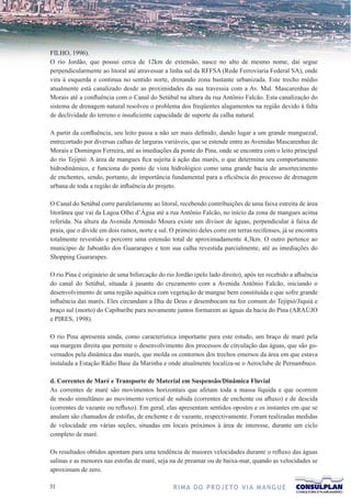 FILHO, 1996).
O rio Jordão, que possui cerca de 12km de extensão, nasce no alto de mesmo nome, daí segue
perpendicularmente ao litoral até atravessar a linha sul da RFFSA (Rede Ferroviaria Federal SA), onde
vira à esquerda e continua no sentido norte, drenando zona bastante urbanizada. Este trecho médio
atualmente está canalizado desde as proximidades da sua travessia com a Av. Mal. Mascarenhas de
Morais até a confluência com o Canal do Setúbal na altura da rua Antônio Falcão. Esta canalização do
sistema de drenagem natural resolveu o problema dos freqüentes alagamentos na região devido à falta
de declividade do terreno e insuficiente capacidade de suporte da calha natural.

A partir da confluência, seu leito passa a não ser mais definido, dando lugar a um grande manguezal,
entrecortado por diversas calhas de larguras variáveis, que se estende entre as Avenidas Mascarenhas de
Morais e Domingos Ferreira, até as imediações da ponte do Pina, onde se encontra com o leito principal
do rio Tejipió. A área de mangues fica sujeita à ação das marés, o que determina seu comportamento
hidrodinâmico, e funciona do ponto de vista hidrológico como uma grande bacia de amortecimento
de enchentes, sendo, portanto, de importância fundamental para a eficiência do processo de drenagem
urbana de toda a região de influência do projeto.

O Canal do Setúbal corre paralelamente ao litoral, recebendo contribuições de uma faixa estreita de área
litorânea que vai da Lagoa Olho d’Água até a rua Antônio Falcão, no início da zona de mangues acima
referida. Na altura da Avenida Armindo Moura existe um divisor de águas, perpendicular à faixa de
praia, que o divide em dois ramos, norte e sul. O primeiro deles corre em terras recifenses, já se encontra
totalmente revestido e percorre uma estensão total de aproximadamente 4,3km. O outro pertence ao
município de Jaboatão dos Guararapes e tem sua calha revestida parcialmente, até as imediações do
Shopping Guararapes.

O rio Pina é originário de uma bifurcação do rio Jordão (pelo lado direito), após ter recebido a afluência
do canal do Setúbal, situada à jusante do cruzamento com a Avenida Antônio Falcão, iniciando o
desenvolvimento de uma região aquática com vegetação de mangue bem constituída e que sofre grande
influência das marés. Eles circundam a Ilha de Deus e desembocam na foz comum do Tejipió/Jiquiá e
braço sul (morto) do Capibaribe para novamente juntos formarem as águas da bacia do Pina (ARAÚJO
e PIRES, 1998).

O rio Pina apresenta ainda, como característica importante para este estudo, um braço de maré pela
sua margem direita que permite o desenvolvimento dos processos de circulação das águas, que são go-
vernados pela dinâmica das marés, que molda os contornos dos trechos emersos da área em que estava
instalada a Estação Rádio Base da Marinha e onde atualmente localiza-se o Aeroclube de Pernambuco.

d. Correntes de Maré e Transporte de Material em Suspensão/Dinâmica Fluvial
As correntes de maré são movimentos horizontais que afetam toda a massa líquida e que ocorrem
de modo simultâneo ao movimento vertical de subida (correntes de enchente ou afluxo) e de descida
(correntes de vazante ou refluxo). Em geral, elas apresentam sentidos opostos e os instantes em que se
anulam são chamados de estofas, de enchente e de vazante, respectivamente. Foram realizadas medidas
de velocidade em várias seções, situadas em locais próximos à área de interesse, durante um ciclo
completo de maré.

Os resultados obtidos apontam para uma tendência de maiores velocidades durante o refluxo das águas
salinas e as menores nas estofas de maré, seja na de preamar ou de baixa-mar, quando as velocidades se
aproximam de zero.

31                                               R I M A D O P R O J E TO V I A M A N G U E
 