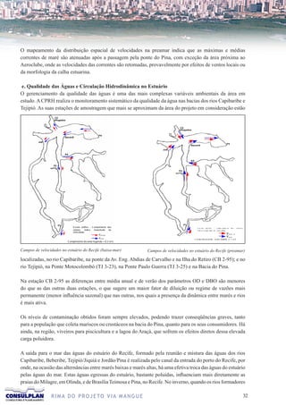 O mapeamento da distribuição espacial de velocidades na preamar indica que as máximas e médias
correntes de maré são atenuadas após a passagem pela ponte do Pina, com exceção da área próxima ao
Aeroclube, onde as velocidades das correntes são retomadas, provavelmente por efeitos de ventos locais ou
da morfologia da calha estuarina.

 e. Qualidade das Águas e Circulação Hidrodinâmica no Estuário
O gerenciamento da qualidade das águas é uma das mais complexas variáveis ambientais da área em
estudo. A CPRH realiza o monitoramento sistemático da qualidade da água nas bacias dos rios Capibaribe e
Tejipió. As suas estações de amostragem que mais se aproximam da área do projeto em consideração estão




                             E s ca la gráfica : C omprimento dos                                E sc a la   grá fica   :   C omp ri men to    do s      ve to re s
                             vetores      indica   magnitude   da                                indi c a m a gni tude da v e lo c idade
                             velocidade
                                                     V M Ë D IO                                                                            V M ËD   IO

                                                     V M ÁX
                                                                                                                                           V M ÁX
                                                                                              C o mp r im en to do v e to r legend a = 0 ,3
                         C omprimento do vetor le genda = 0, 3 m/s                            m /s



Campos de velocidades no estuário do Recife (baixa-mar)              Campos de velocidades no estuário do Recife (preamar)

localizadas, no rio Capibaribe, na ponte da Av. Eng. Abdias de Carvalho e na Ilha do Retiro (CB 2-95); e no
rio Tejipió, na Ponte Motocolombó (TJ 3-23), na Ponte Paulo Guerra (TJ 3-25) e na Bacia do Pina.

Na estação CB 2-95 as diferenças entre média anual e de verão dos parâmetros OD e DBO são menores
do que as das outras duas estações, o que sugere um maior fator de diluição ou regime de vazões mais
permanente (menor influência sazonal) que nas outras, nos quais a presença da dinâmica entre marés e rios
é mais ativa.

Os níveis de contaminação obtidos foram sempre elevados, podendo trazer conseqüências graves, tanto
para a população que coleta mariscos ou crustáceos na bacia do Pina, quanto para os seus consumidores. Há
ainda, na região, viveiros para piscicultura e a lagoa do Araçá, que sofrem os efeitos diretos dessa elevada
carga poluidora.

A saída para o mar das águas do estuário do Recife, formado pela reunião e mistura das águas dos rios
Capibaribe, Beberibe, Tejipió/Jiquiá e Jordão/Pina é realizada pelo canal da entrada do porto do Recife, por
onde, na ocasião das alternâncias entre marés baixas e marés altas, há uma efetiva troca das águas do estuário
pelas águas do mar. Estas águas egressas do estuário, bastante poluídas, influenciam mais diretamente as
praias do Milagre, em Olinda, e de Brasília Teimosa e Pina, no Recife. No inverno, quando os rios formadores

                R I M A D O P R O J E TO V I A M A N G U E                                                                                                            32
 