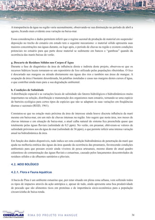 A transparência da água na região varia sazonalmente, observando-se sua diminuição no período de abril a
agosto, ficando mais evidente essa variação na baixa-mar.

Essas considerações e dados permitem inferir que o regime sazonal de produção de material em suspensão/
deposição no trecho do estuário em estudo tem o seguinte mecanismo: o material sólido apresenta suas
maiores concentrações nas águas durante, ou logo após, o período de chuvas na região e existem condições
potenciais no estuário para que parte desse material se sedimente em bancos e “gamboas” quando da
ocorrência das marés baixas do verão.

g. Descarte de Resíduos Sólidos nos Corpos d’Água
Durante a fase de diagnóstico da área de influência direta e indireta deste projeto, observou-se que os
recursos hídricos locais tornaram-se um repositório de lixo utilizado pelas populações ribeirinhas. O lixo
é descartado nas margens ou atirado diretamente nas águas dos rios e também nas áreas de mangue. A
ocupação da área é bastante desordenada, há palafitas instaladas e casas nas margens destes cursos d’água,
o que contribui ainda mais para a sua degradação ambiental.

h. Condições de Salinidade
A distribuição espacial e as variações locais de salinidade são fatores hidrológicos e hidrodinâmicos muito
importantes na seleção, distribuição e manutenção dos organismos num estuário, tornando-se uma espécie
de barreira ecológica para certos tipos de espécies que não se adaptam às suas variações em freqüências
diurnas e sazonais (REID, 1961).

Constatou-se que na estação mais próxima da área de interesse ainda houve discreta influência da maré
mesmo em baixa-mar, em um mês de chuvas intensas na região. Isto sugere que nesta área, nos meses de
chuvas intensas e em situação de baixa-mar, a atual calha natural do sistema fica preenchida quase que
totalmente pelas águas fluviais (salinidade de 0,5 ppm). No verão, em preamar, obtiveram-se valores de
salinidade próximos aos da água do mar (salinidade de 36 ppm), o que permite inferir uma intensa variação
anual na hidrodinâmica da área.

Em função dos dados disponíveis, tudo indica ser esta condição hidrodinâmica de penetração da maré que
ajuda na melhoria estética das águas da área quando da ocorrência das preamares, favorecendo condições
ambientais para que possam existir ainda viveiros de pesca artesanais, mesmo diante do atual quadro
calamitoso de contaminação das águas fluviais e estuarinas, causado pelos lançamentos descontrolados de
resíduos sólidos e de efluentes sanitários e pluviais.

4.2. MEIO BOLÓGICO

4.2.1. Flora e Fauna Aquáticas

A bacia do Pina é um ambiente estuarino que, por estar situado em plena zona urbana, vem sofrendo todos
os tipos de impactos através da ação antrópica e, apesar de tudo, ainda apresenta uma boa produtividade
de pescado que são alimentos ricos em proteínas e de importância sócio-econômica para a população
circunvizinha de baixa-renda.




              R I M A D O P R O J E TO V I A M A N G U E                                                 3
 
