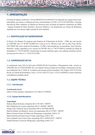 1. APRESENTAÇÃO

O Estudo de Impacto Ambiental - EIA do PROJETO VIA MANGUE foi elaborado por equipe técnica mul-
tidisciplinar, nos termos e condições previstos nas Resoluções nº 01/86 e 237/97 do CONAMA - Conselho
Nacional do Meio Ambiente, no Manual de Diretrizes para Avaliação de Impactos Ambientais da CPRH
- Agência Estadual de Meio Ambiente e Recursos Hídricos e em atendimento aos Termos de Referência
expedidos por esse mesmo órgão estadual de meio ambiente.



1.1. IDENTIFICAÇÃO DO EMPREENDEDOR

O Projeto Via Mangue foi proposto pela Empresa de Urbanização do Recife – URB, que está inscrita
no CNPJ/MF sob o n° 09.945.742/0001-64 e situa-se na Av. Oliveira Lima, 867, no Boa Vista, Recife,
CEP 50050-390, neste estado de Pernambuco. A URB é representada por seu presidente, Amir Schvartz,
brasileiro, casado, engenheiro civil, inscrito no CPF/MF sob o n° 399.333.004-82, portador da cédula de
identidade n°1.774.674-SSP/PE e domiciliado no mesmo endereço supra, com endereço eletrônico amir@
recife.pe.gov.br e fone n° (+ 55.81) 3232-5095.



1.2. COORDENAÇÃO DO EIA

A coordenação deste EIA foi feita pela CONSULPLAN Consultoria e Planejamento Ltda., inscrita no
CNPJ/MF sob o nº 07283395/0001-26, e no Cadastro Técnico Federal de Atividades e Instrumentos de De-
fesa Ambiental sob nº 23928.14. A empresa está situada na Rua Guanabara, 250, Tejipió, CEP 51170-560,
Recife, no Estado de Pernambuco. Fone: (+55.81) 34223771, Fax: (+55.81) 34280830 e correio eletrônico
consulplan@consulplan.eng.br.

1.3. EQUIPE TÉCNICA

1.3.1. Coordenação

Coordenação Geral
Aldezir Freitas Sampaio, Engenheiro Civil, CREA nº18.090-D

1.3.2. Equipe Multidisciplinar

Arqueologia
Darlene Maciel de Souza, fotógrafa, RG nº 4513643 - SSP/PE
Doris Walmsley de Lucena, arqueóloga, RG nº 1445864 - SSP/PE
George Félix Cabral de Souza, historiador, RG nº 4353049-SSP/PE
Marcelo Milanez de Medeiros, técnico em arqueologia, RG nº1572981 - SSP/PE
Marcos Antonio Gomes de Mattos de Albuquerque, arqueólogo, SAB nº 34
Maria Eleonôra da Gama Guerra Curado, arqueóloga, SAB nº 283
Silvia Andrade Lima Uchoa Veiga, arqueóloga, RG nº 99010155537 - SSP/CE
Veleda Christina Lucena de Albuquerque, arqueóloga, SAB nº 237




              R I M A D O P R O J E TO V I A M A N G U E                                              
 